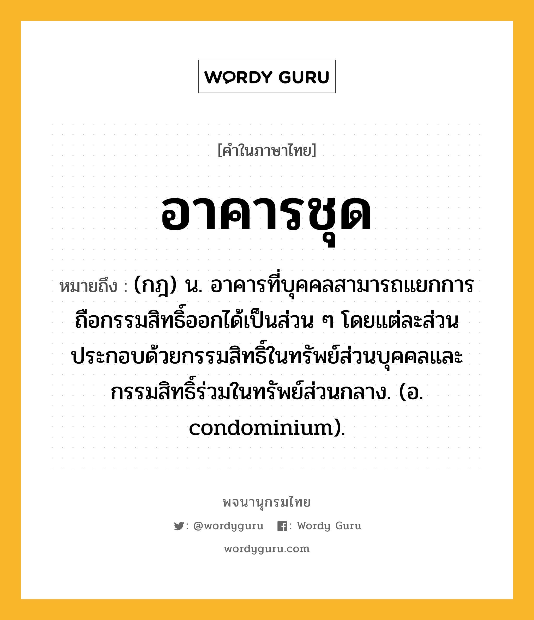 อาคารชุด ความหมาย หมายถึงอะไร?, คำในภาษาไทย อาคารชุด หมายถึง (กฎ) น. อาคารที่บุคคลสามารถแยกการถือกรรมสิทธิ์ออกได้เป็นส่วน ๆ โดยแต่ละส่วนประกอบด้วยกรรมสิทธิ์ในทรัพย์ส่วนบุคคลและกรรมสิทธิ์ร่วมในทรัพย์ส่วนกลาง. (อ. condominium).