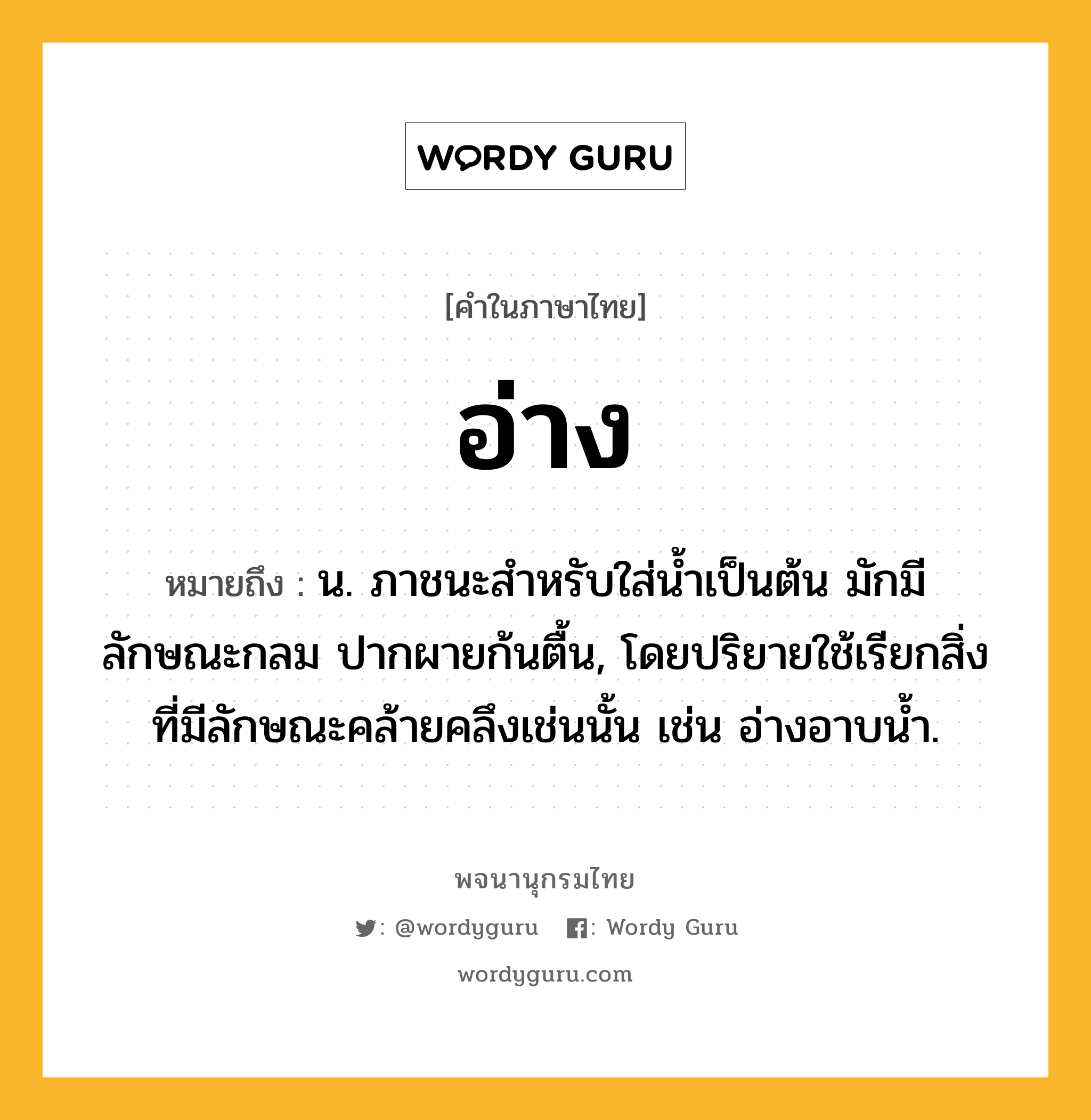 อ่าง ความหมาย หมายถึงอะไร?, คำในภาษาไทย อ่าง หมายถึง น. ภาชนะสำหรับใส่น้ำเป็นต้น มักมีลักษณะกลม ปากผายก้นตื้น, โดยปริยายใช้เรียกสิ่งที่มีลักษณะคล้ายคลึงเช่นนั้น เช่น อ่างอาบนํ้า.