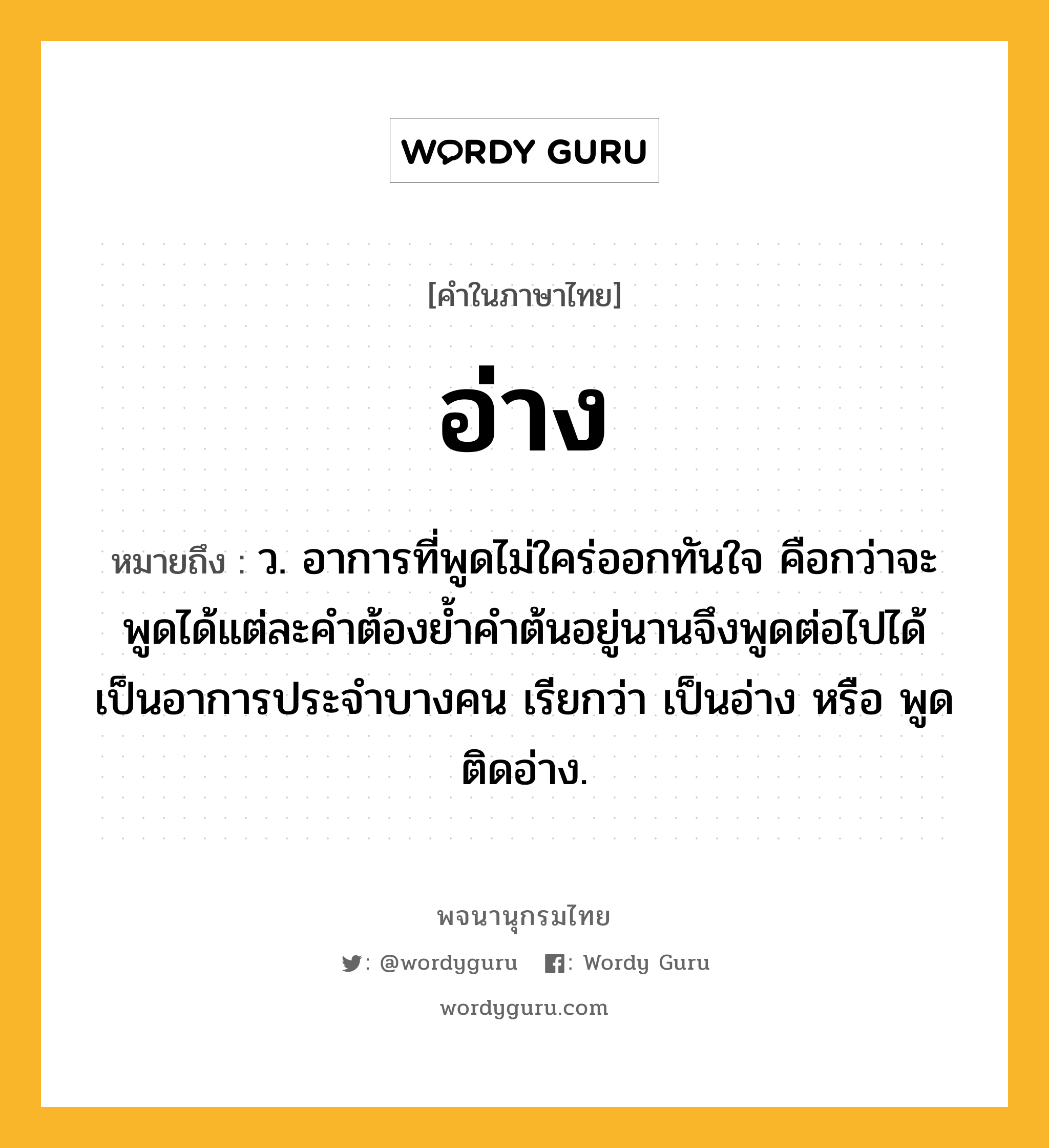 อ่าง ความหมาย หมายถึงอะไร?, คำในภาษาไทย อ่าง หมายถึง ว. อาการที่พูดไม่ใคร่ออกทันใจ คือกว่าจะพูดได้แต่ละคําต้องยํ้าคําต้นอยู่นานจึงพูดต่อไปได้ เป็นอาการประจําบางคน เรียกว่า เป็นอ่าง หรือ พูดติดอ่าง.