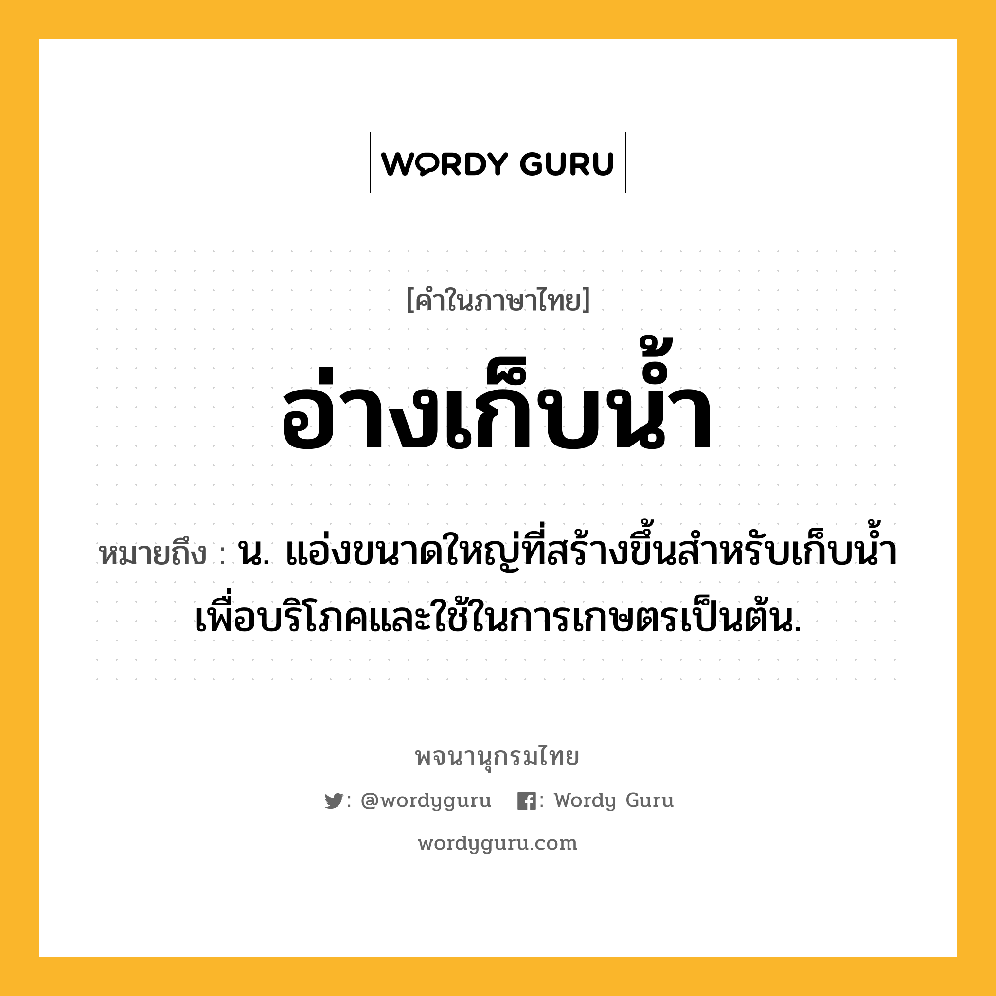 อ่างเก็บน้ำ ความหมาย หมายถึงอะไร?, คำในภาษาไทย อ่างเก็บน้ำ หมายถึง น. แอ่งขนาดใหญ่ที่สร้างขึ้นสำหรับเก็บนํ้าเพื่อบริโภคและใช้ในการเกษตรเป็นต้น.