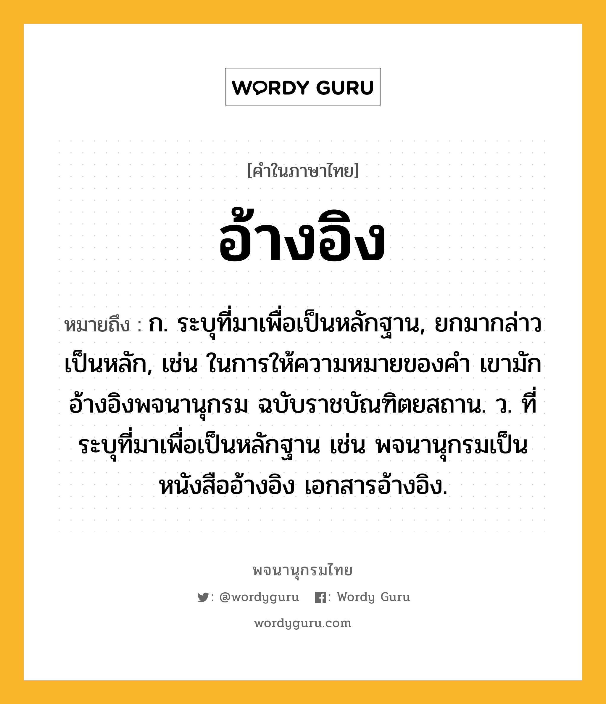 อ้างอิง ความหมาย หมายถึงอะไร?, คำในภาษาไทย อ้างอิง หมายถึง ก. ระบุที่มาเพื่อเป็นหลักฐาน, ยกมากล่าวเป็นหลัก, เช่น ในการให้ความหมายของคำ เขามักอ้างอิงพจนานุกรม ฉบับราชบัณฑิตยสถาน. ว. ที่ระบุที่มาเพื่อเป็นหลักฐาน เช่น พจนานุกรมเป็นหนังสืออ้างอิง เอกสารอ้างอิง.