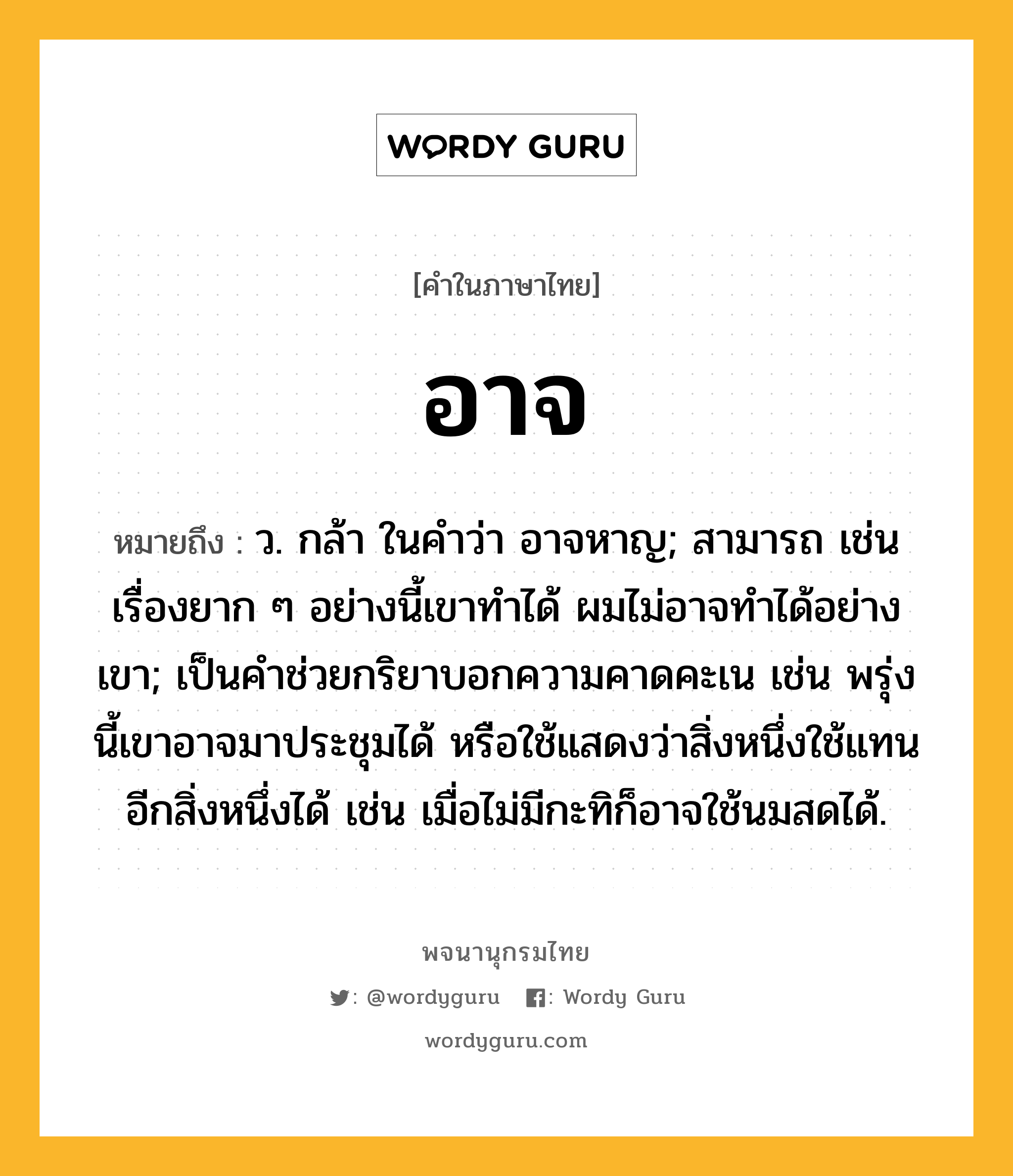 อาจ ความหมาย หมายถึงอะไร?, คำในภาษาไทย อาจ หมายถึง ว. กล้า ในคำว่า อาจหาญ; สามารถ เช่น เรื่องยาก ๆ อย่างนี้เขาทำได้ ผมไม่อาจทำได้อย่างเขา; เป็นคําช่วยกริยาบอกความคาดคะเน เช่น พรุ่งนี้เขาอาจมาประชุมได้ หรือใช้แสดงว่าสิ่งหนึ่งใช้แทนอีกสิ่งหนึ่งได้ เช่น เมื่อไม่มีกะทิก็อาจใช้นมสดได้.