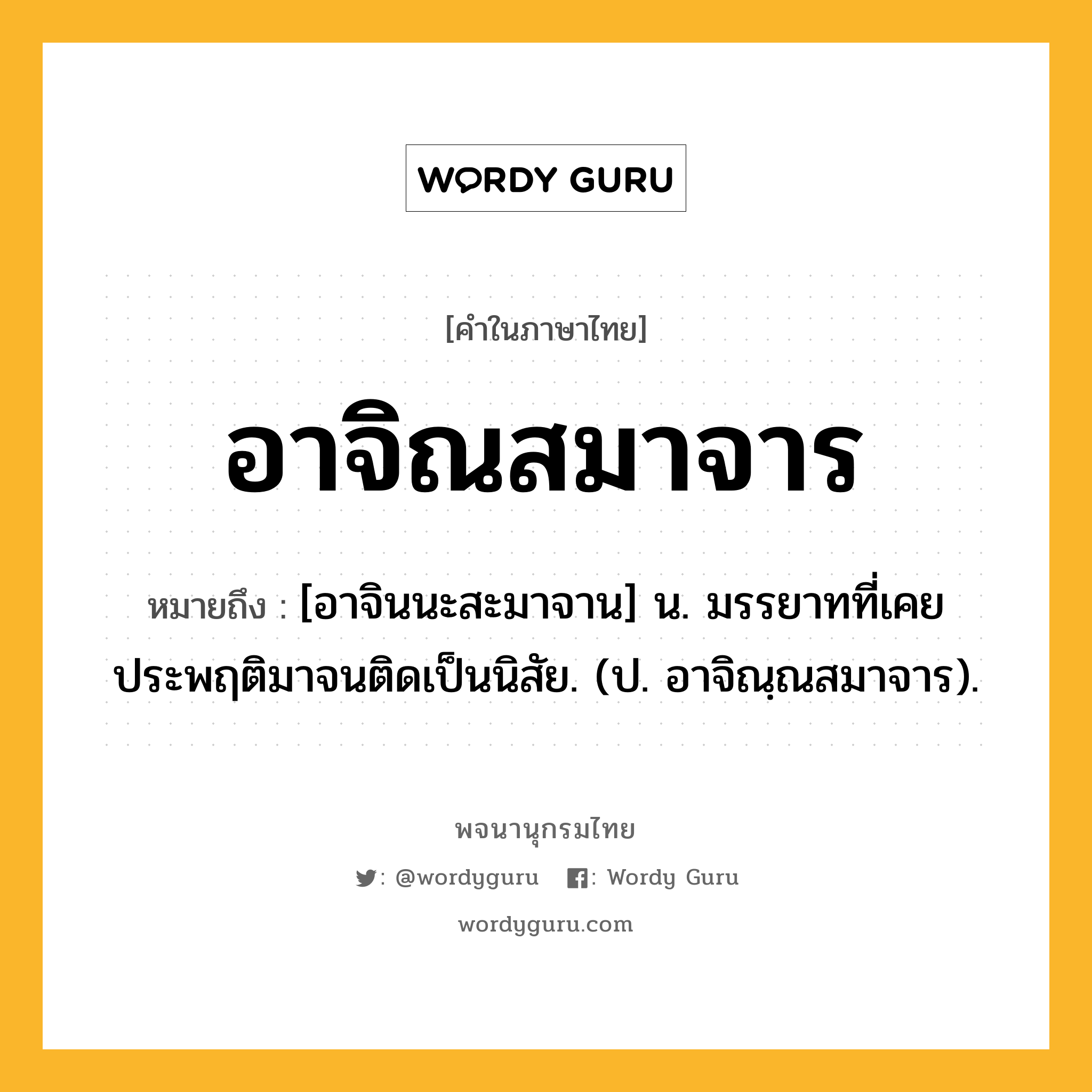 อาจิณสมาจาร ความหมาย หมายถึงอะไร?, คำในภาษาไทย อาจิณสมาจาร หมายถึง [อาจินนะสะมาจาน] น. มรรยาทที่เคยประพฤติมาจนติดเป็นนิสัย. (ป. อาจิณฺณสมาจาร).