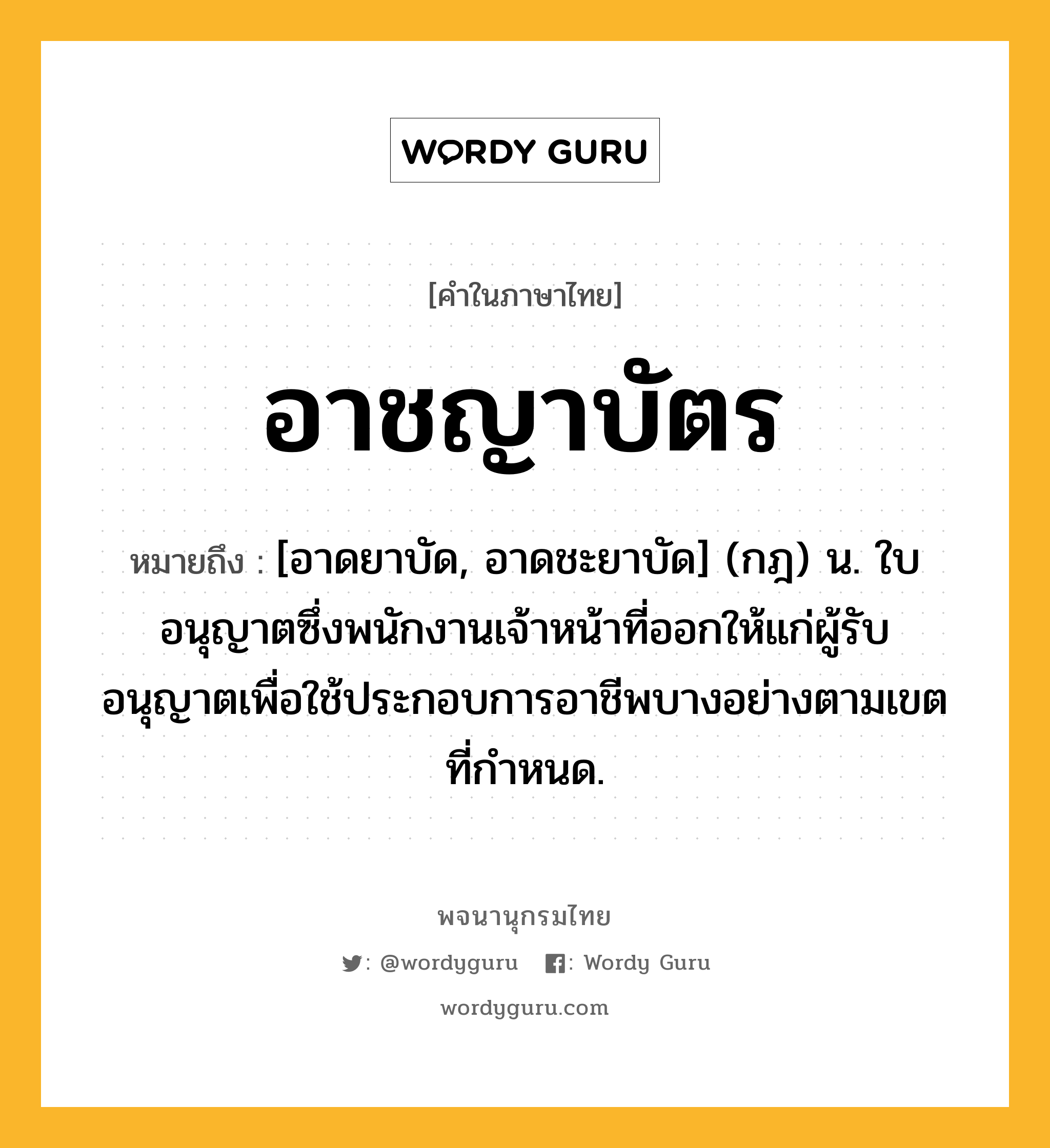 อาชญาบัตร ความหมาย หมายถึงอะไร?, คำในภาษาไทย อาชญาบัตร หมายถึง [อาดยาบัด, อาดชะยาบัด] (กฎ) น. ใบอนุญาตซึ่งพนักงานเจ้าหน้าที่ออกให้แก่ผู้รับอนุญาตเพื่อใช้ประกอบการอาชีพบางอย่างตามเขตที่กําหนด.