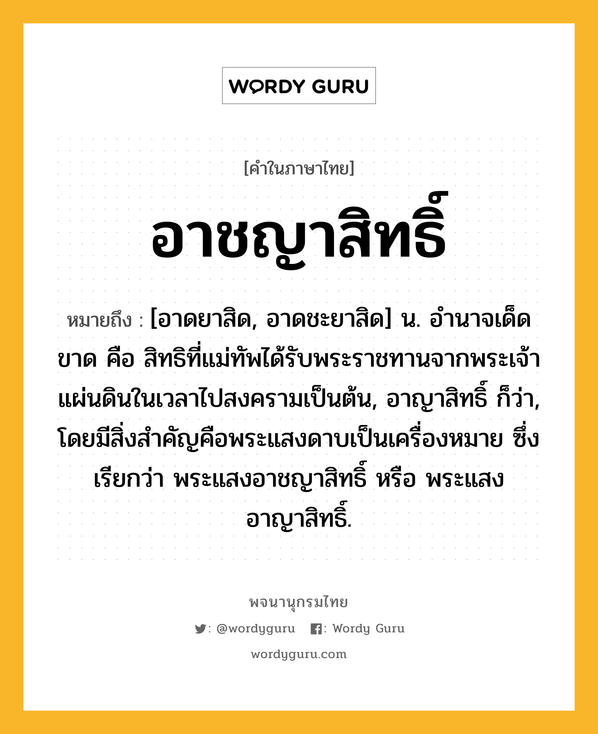 อาชญาสิทธิ์ ความหมาย หมายถึงอะไร?, คำในภาษาไทย อาชญาสิทธิ์ หมายถึง [อาดยาสิด, อาดชะยาสิด] น. อํานาจเด็ดขาด คือ สิทธิที่แม่ทัพได้รับพระราชทานจากพระเจ้าแผ่นดินในเวลาไปสงครามเป็นต้น, อาญาสิทธิ์ ก็ว่า, โดยมีสิ่งสําคัญคือพระแสงดาบเป็นเครื่องหมาย ซึ่งเรียกว่า พระแสงอาชญาสิทธิ์ หรือ พระแสงอาญาสิทธิ์.