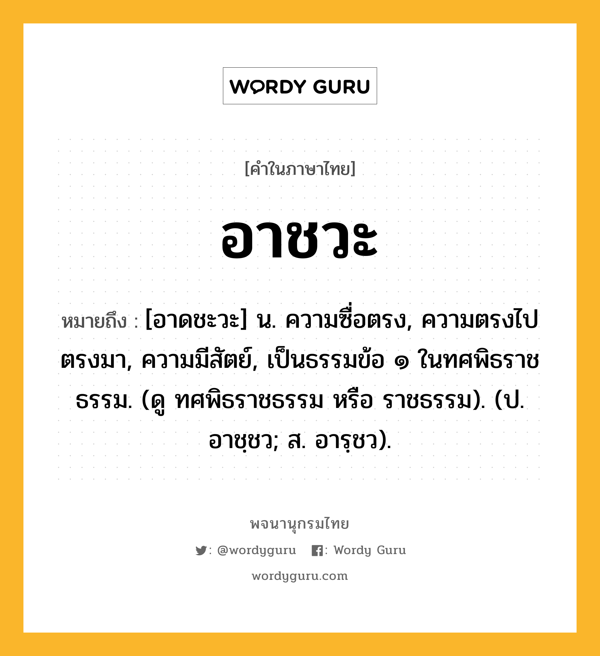 อาชวะ ความหมาย หมายถึงอะไร?, คำในภาษาไทย อาชวะ หมายถึง [อาดชะวะ] น. ความซื่อตรง, ความตรงไปตรงมา, ความมีสัตย์, เป็นธรรมข้อ ๑ ในทศพิธราชธรรม. (ดู ทศพิธราชธรรม หรือ ราชธรรม). (ป. อาชฺชว; ส. อารฺชว).