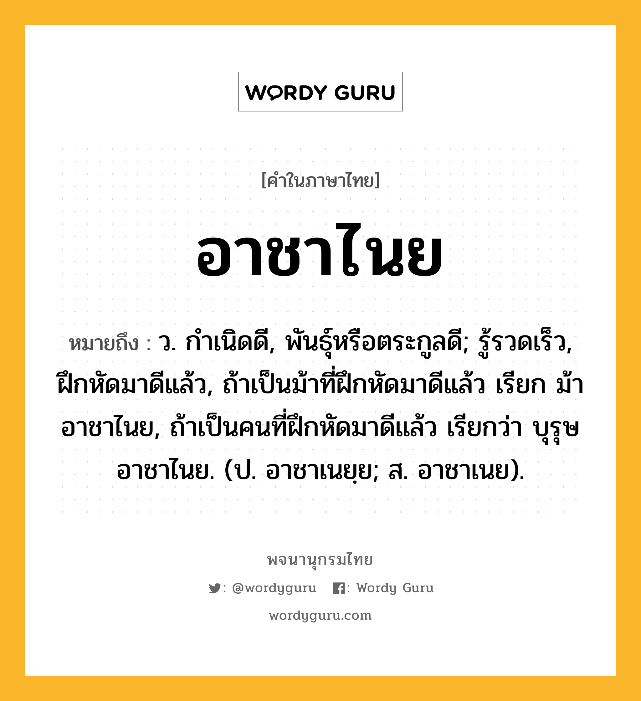 อาชาไนย ความหมาย หมายถึงอะไร?, คำในภาษาไทย อาชาไนย หมายถึง ว. กําเนิดดี, พันธุ์หรือตระกูลดี; รู้รวดเร็ว, ฝึกหัดมาดีแล้ว, ถ้าเป็นม้าที่ฝึกหัดมาดีแล้ว เรียก ม้าอาชาไนย, ถ้าเป็นคนที่ฝึกหัดมาดีแล้ว เรียกว่า บุรุษอาชาไนย. (ป. อาชาเนยฺย; ส. อาชาเนย).