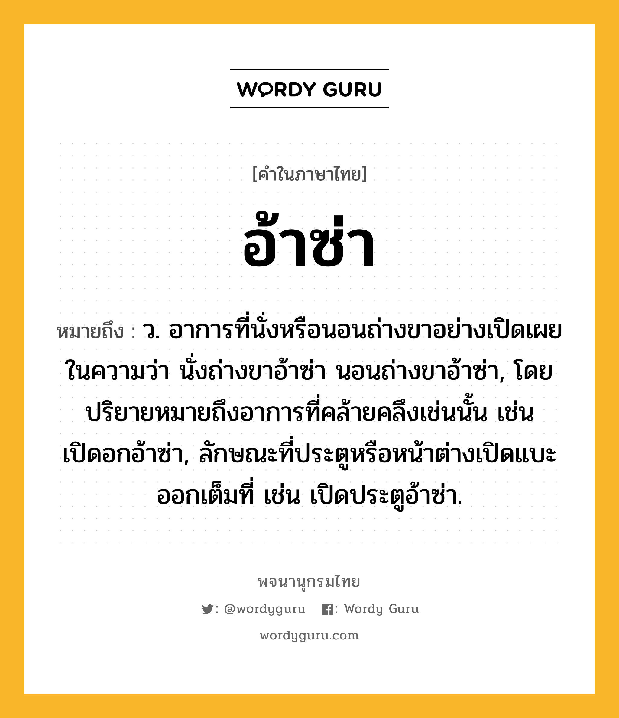 อ้าซ่า ความหมาย หมายถึงอะไร?, คำในภาษาไทย อ้าซ่า หมายถึง ว. อาการที่นั่งหรือนอนถ่างขาอย่างเปิดเผย ในความว่า นั่งถ่างขาอ้าซ่า นอนถ่างขาอ้าซ่า, โดยปริยายหมายถึงอาการที่คล้ายคลึงเช่นนั้น เช่น เปิดอกอ้าซ่า, ลักษณะที่ประตูหรือหน้าต่างเปิดแบะออกเต็มที่ เช่น เปิดประตูอ้าซ่า.