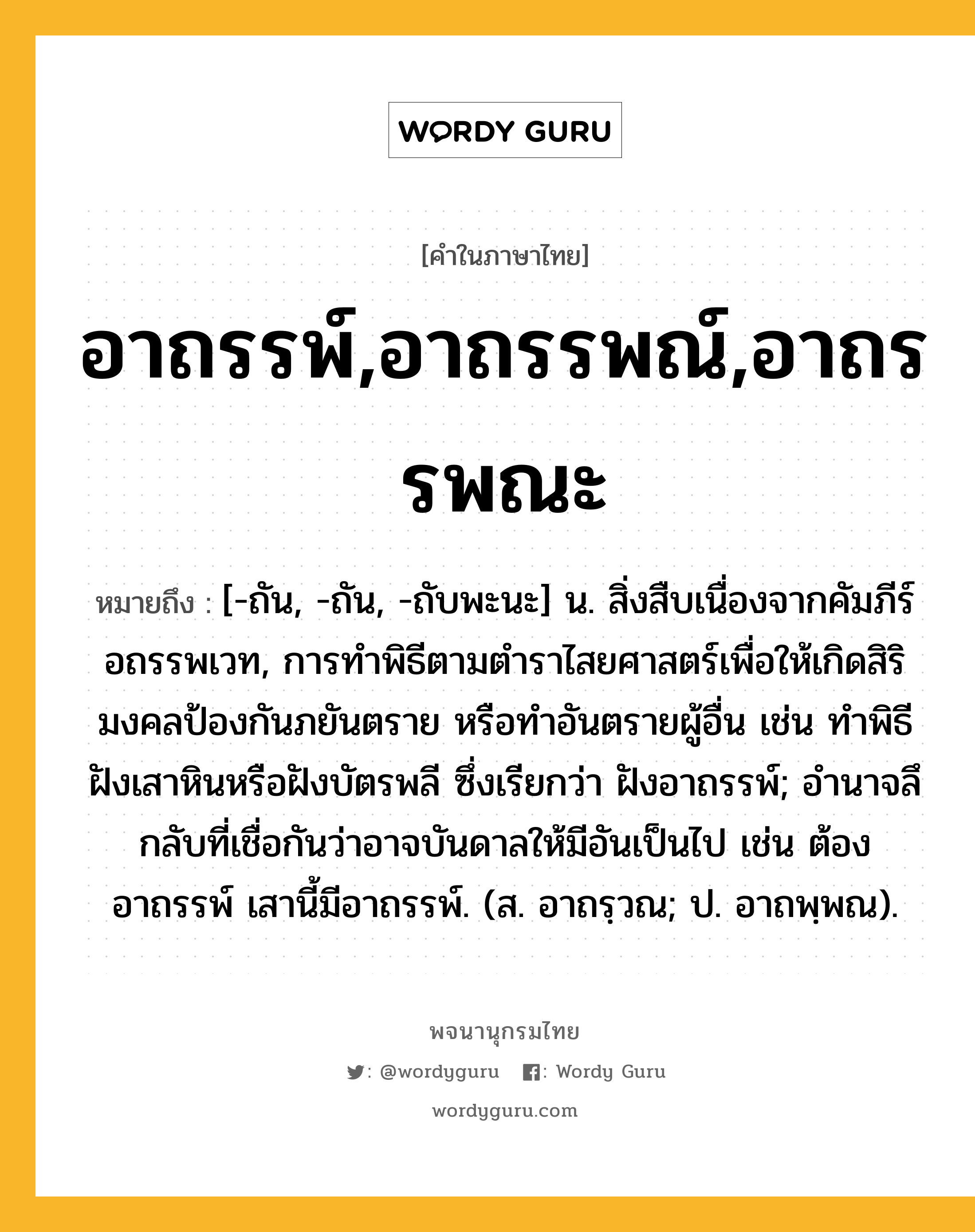 อาถรรพ์,อาถรรพณ์,อาถรรพณะ ความหมาย หมายถึงอะไร?, คำในภาษาไทย อาถรรพ์,อาถรรพณ์,อาถรรพณะ หมายถึง [-ถัน, -ถัน, -ถับพะนะ] น. สิ่งสืบเนื่องจากคัมภีร์อถรรพเวท, การทําพิธีตามตำราไสยศาสตร์เพื่อให้เกิดสิริมงคลป้องกันภยันตราย หรือทำอันตรายผู้อื่น เช่น ทําพิธีฝังเสาหินหรือฝังบัตรพลี ซึ่งเรียกว่า ฝังอาถรรพ์; อํานาจลึกลับที่เชื่อกันว่าอาจบันดาลให้มีอันเป็นไป เช่น ต้องอาถรรพ์ เสานี้มีอาถรรพ์. (ส. อาถรฺวณ; ป. อาถพฺพณ).