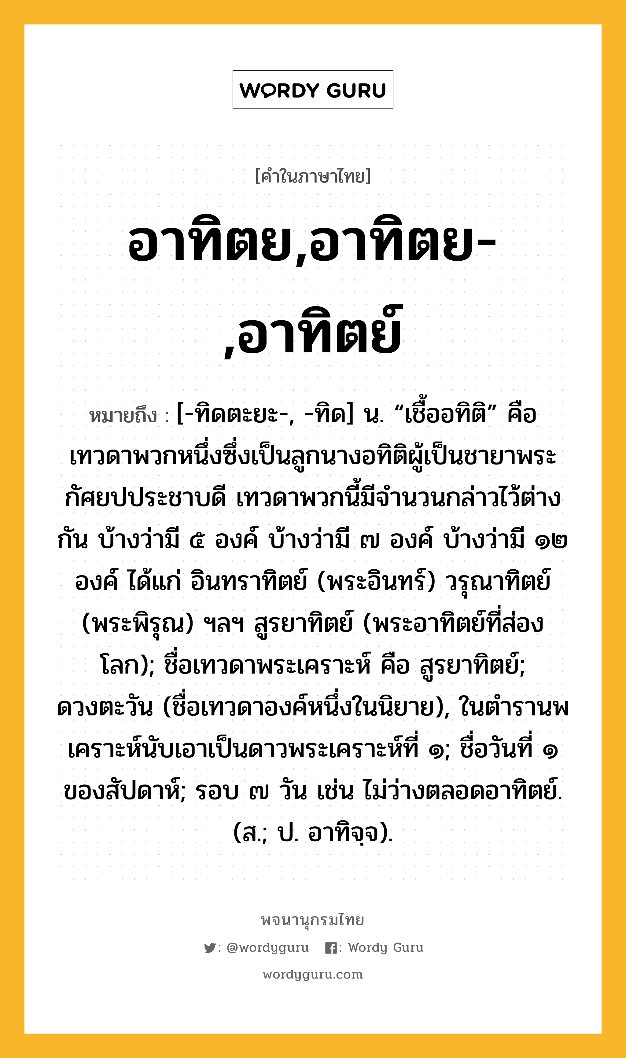 อาทิตย,อาทิตย-,อาทิตย์ ความหมาย หมายถึงอะไร?, คำในภาษาไทย อาทิตย,อาทิตย-,อาทิตย์ หมายถึง [-ทิดตะยะ-, -ทิด] น. “เชื้ออทิติ” คือ เทวดาพวกหนึ่งซึ่งเป็นลูกนางอทิติผู้เป็นชายาพระกัศยปประชาบดี เทวดาพวกนี้มีจํานวนกล่าวไว้ต่างกัน บ้างว่ามี ๕ องค์ บ้างว่ามี ๗ องค์ บ้างว่ามี ๑๒ องค์ ได้แก่ อินทราทิตย์ (พระอินทร์) วรุณาทิตย์ (พระพิรุณ) ฯลฯ สูรยาทิตย์ (พระอาทิตย์ที่ส่องโลก); ชื่อเทวดาพระเคราะห์ คือ สูรยาทิตย์; ดวงตะวัน (ชื่อเทวดาองค์หนึ่งในนิยาย), ในตํารานพเคราะห์นับเอาเป็นดาวพระเคราะห์ที่ ๑; ชื่อวันที่ ๑ ของสัปดาห์; รอบ ๗ วัน เช่น ไม่ว่างตลอดอาทิตย์. (ส.; ป. อาทิจฺจ).