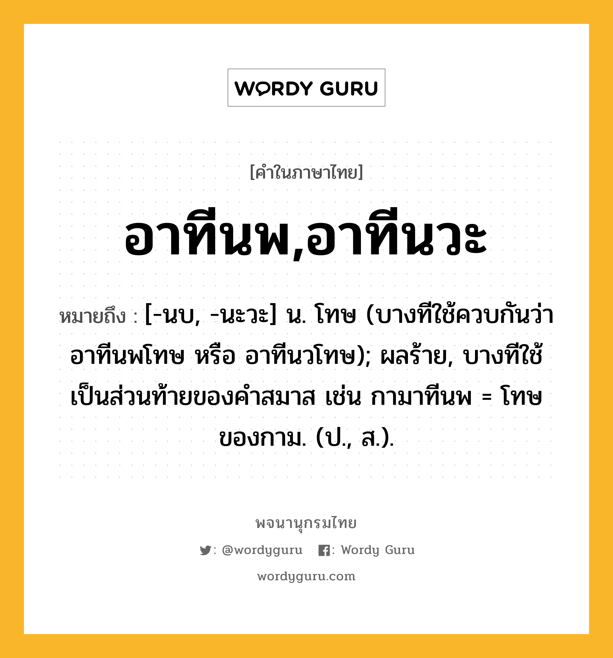 อาทีนพ,อาทีนวะ ความหมาย หมายถึงอะไร?, คำในภาษาไทย อาทีนพ,อาทีนวะ หมายถึง [-นบ, -นะวะ] น. โทษ (บางทีใช้ควบกันว่า อาทีนพโทษ หรือ อาทีนวโทษ); ผลร้าย, บางทีใช้เป็นส่วนท้ายของคำสมาส เช่น กามาทีนพ = โทษของกาม. (ป., ส.).