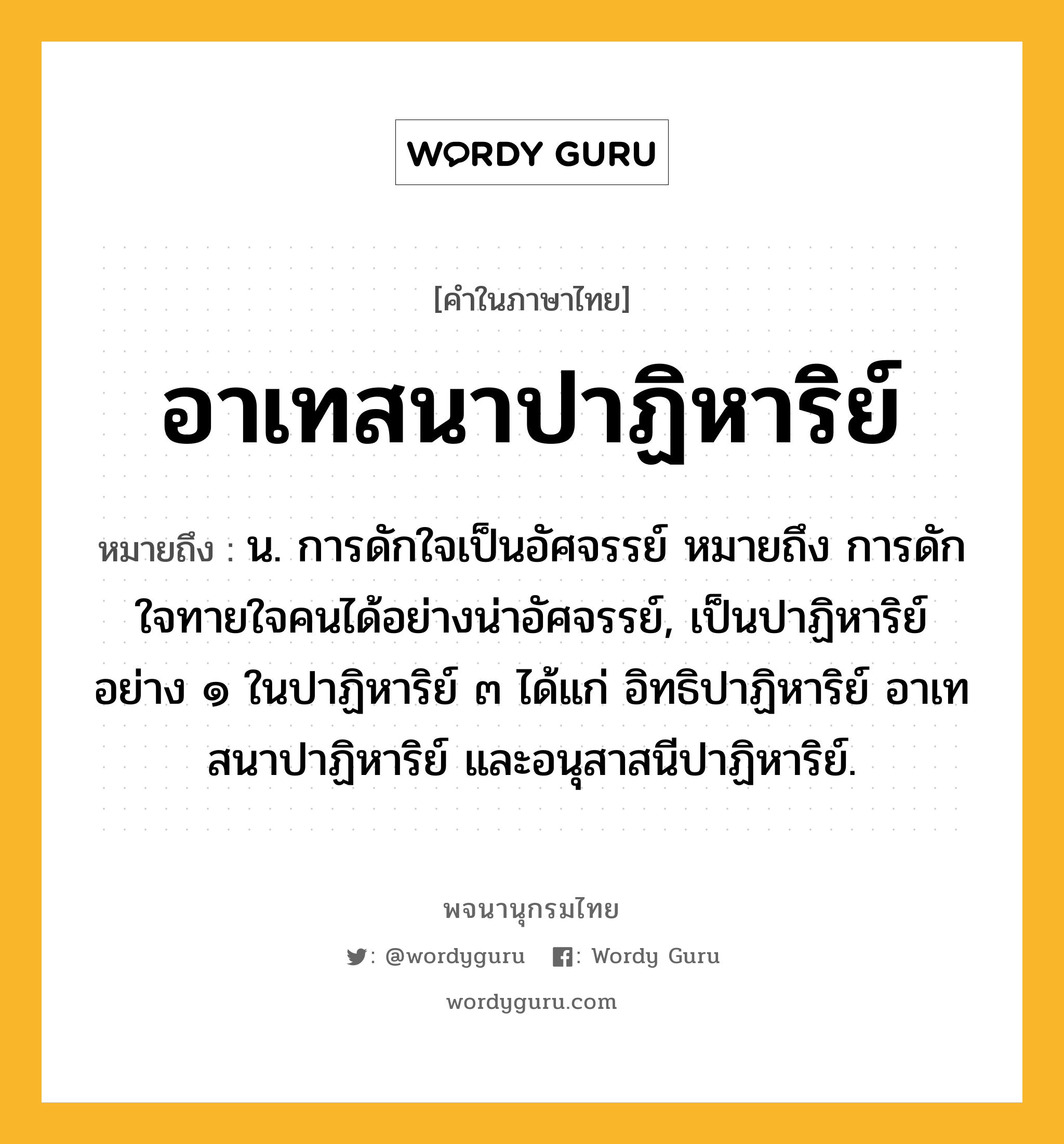 อาเทสนาปาฏิหาริย์ ความหมาย หมายถึงอะไร?, คำในภาษาไทย อาเทสนาปาฏิหาริย์ หมายถึง น. การดักใจเป็นอัศจรรย์ หมายถึง การดักใจทายใจคนได้อย่างน่าอัศจรรย์, เป็นปาฏิหาริย์อย่าง ๑ ในปาฏิหาริย์ ๓ ได้แก่ อิทธิปาฏิหาริย์ อาเทสนาปาฏิหาริย์ และอนุสาสนีปาฏิหาริย์.