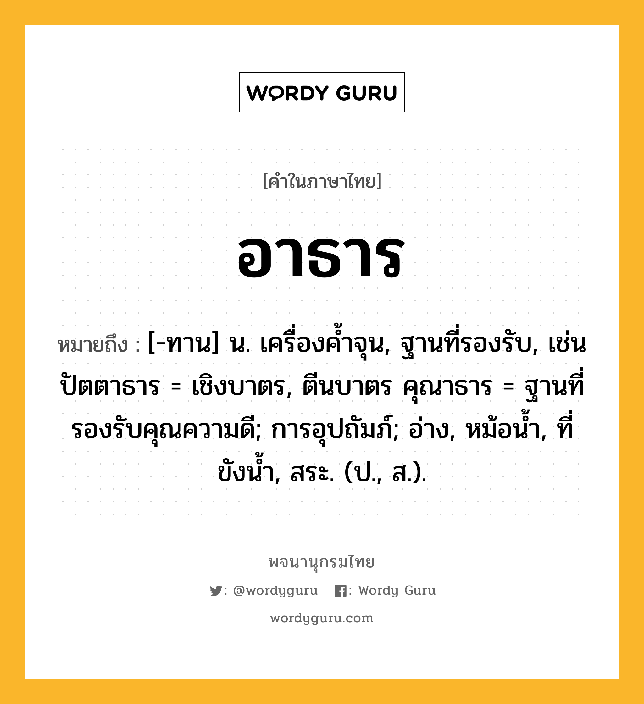 อาธาร ความหมาย หมายถึงอะไร?, คำในภาษาไทย อาธาร หมายถึง [-ทาน] น. เครื่องคํ้าจุน, ฐานที่รองรับ, เช่น ปัตตาธาร = เชิงบาตร, ตีนบาตร คุณาธาร = ฐานที่รองรับคุณความดี; การอุปถัมภ์; อ่าง, หม้อนํ้า, ที่ขังนํ้า, สระ. (ป., ส.).