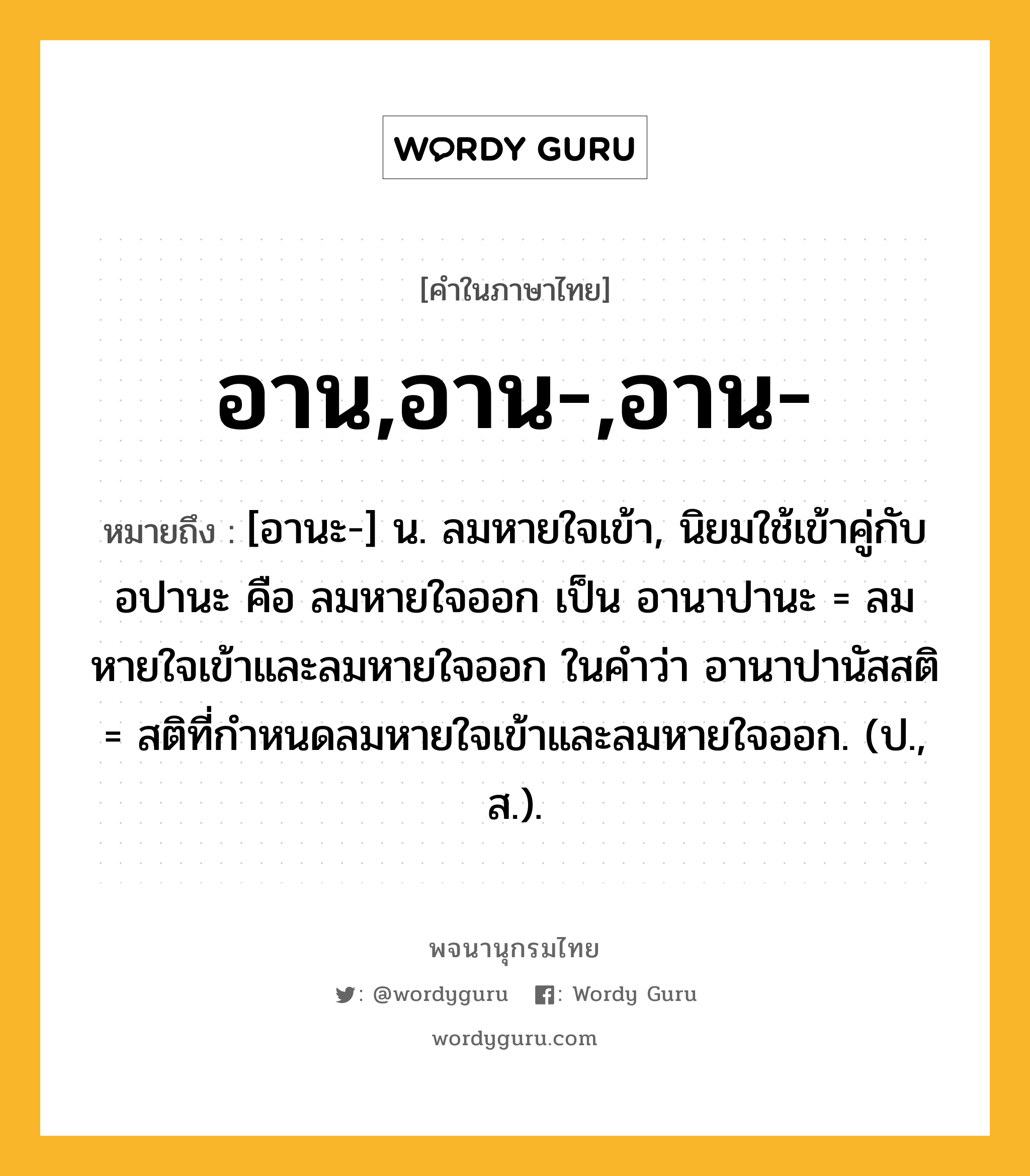 อาน,อาน-,อาน- ความหมาย หมายถึงอะไร?, คำในภาษาไทย อาน,อาน-,อาน- หมายถึง [อานะ-] น. ลมหายใจเข้า, นิยมใช้เข้าคู่กับ อปานะ คือ ลมหายใจออก เป็น อานาปานะ = ลมหายใจเข้าและลมหายใจออก ในคําว่า อานาปานัสสติ = สติที่กําหนดลมหายใจเข้าและลมหายใจออก. (ป., ส.).