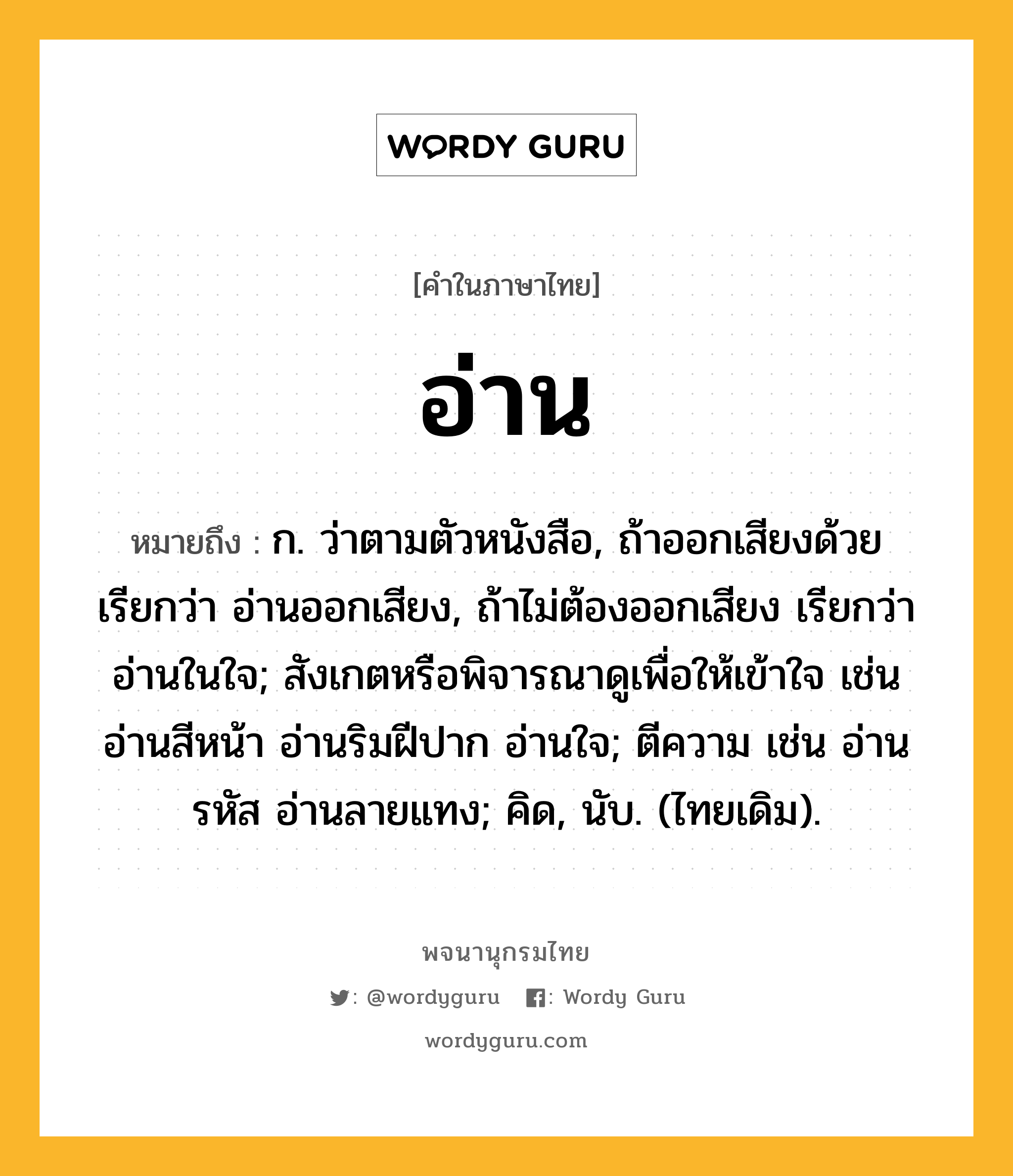 อ่าน ความหมาย หมายถึงอะไร?, คำในภาษาไทย อ่าน หมายถึง ก. ว่าตามตัวหนังสือ, ถ้าออกเสียงด้วย เรียกว่า อ่านออกเสียง, ถ้าไม่ต้องออกเสียง เรียกว่า อ่านในใจ; สังเกตหรือพิจารณาดูเพื่อให้เข้าใจ เช่น อ่านสีหน้า อ่านริมฝีปาก อ่านใจ; ตีความ เช่น อ่านรหัส อ่านลายแทง; คิด, นับ. (ไทยเดิม).