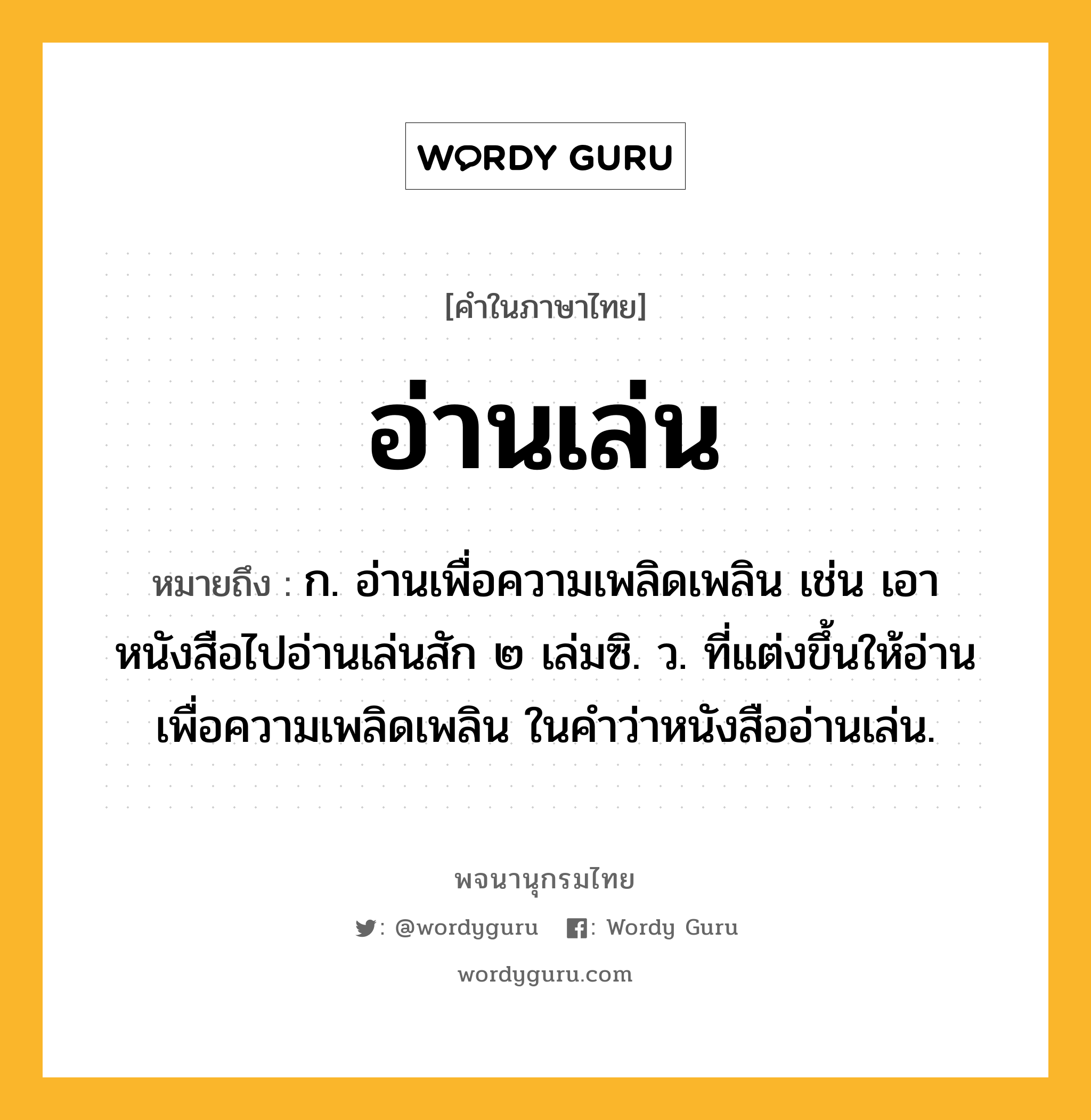 อ่านเล่น ความหมาย หมายถึงอะไร?, คำในภาษาไทย อ่านเล่น หมายถึง ก. อ่านเพื่อความเพลิดเพลิน เช่น เอาหนังสือไปอ่านเล่นสัก ๒ เล่มซิ. ว. ที่แต่งขึ้นให้อ่านเพื่อความเพลิดเพลิน ในคำว่าหนังสืออ่านเล่น.