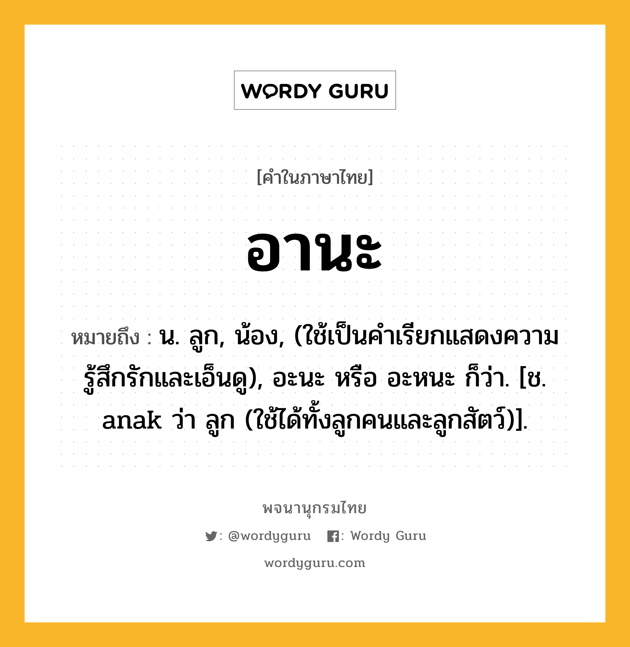 อานะ ความหมาย หมายถึงอะไร?, คำในภาษาไทย อานะ หมายถึง น. ลูก, น้อง, (ใช้เป็นคำเรียกแสดงความรู้สึกรักและเอ็นดู), อะนะ หรือ อะหนะ ก็ว่า. [ช. anak ว่า ลูก (ใช้ได้ทั้งลูกคนและลูกสัตว์)].