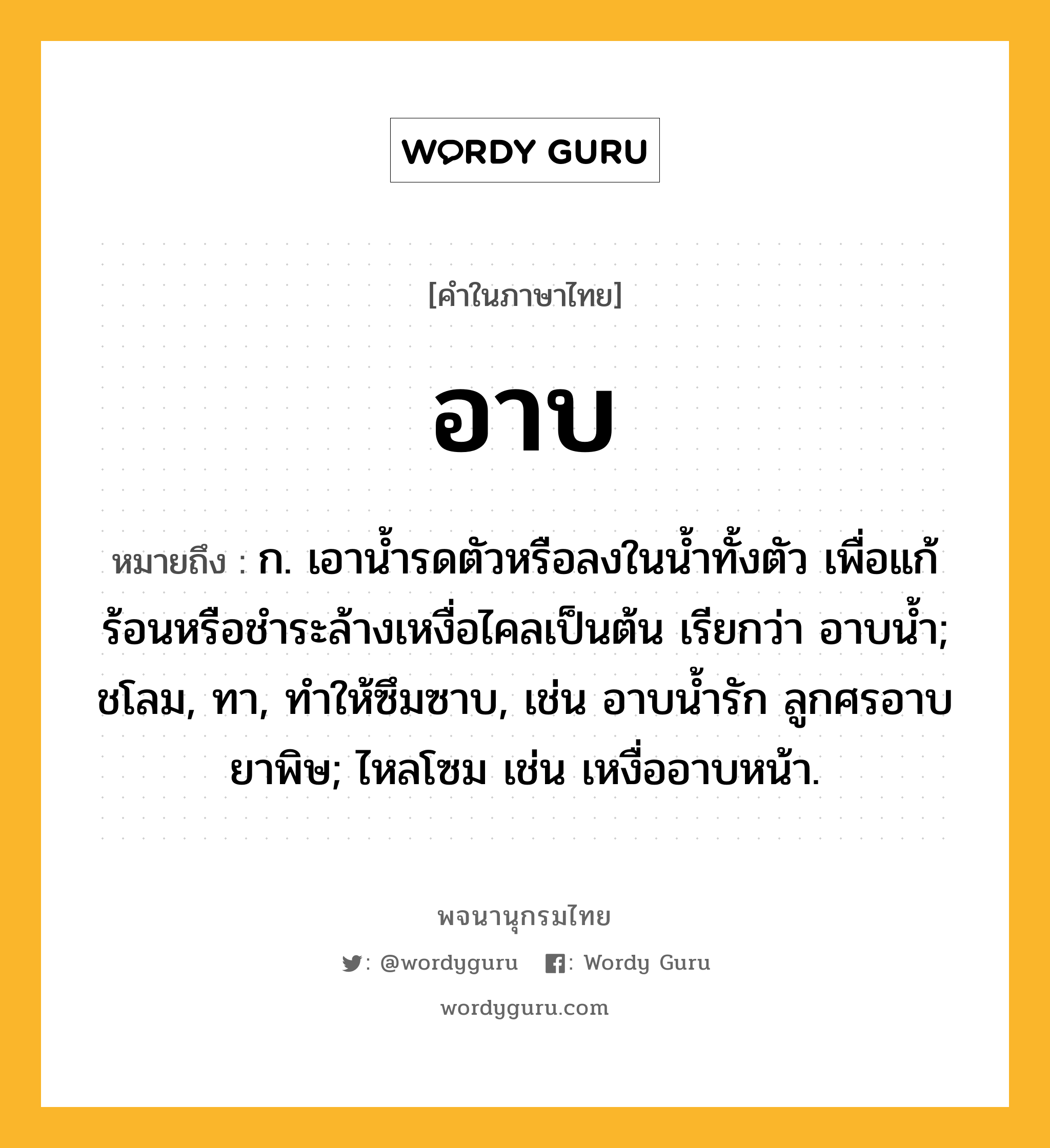 อาบ ความหมาย หมายถึงอะไร?, คำในภาษาไทย อาบ หมายถึง ก. เอานํ้ารดตัวหรือลงในนํ้าทั้งตัว เพื่อแก้ร้อนหรือชําระล้างเหงื่อไคลเป็นต้น เรียกว่า อาบนํ้า; ชโลม, ทา, ทําให้ซึมซาบ, เช่น อาบนํ้ารัก ลูกศรอาบยาพิษ; ไหลโซม เช่น เหงื่ออาบหน้า.