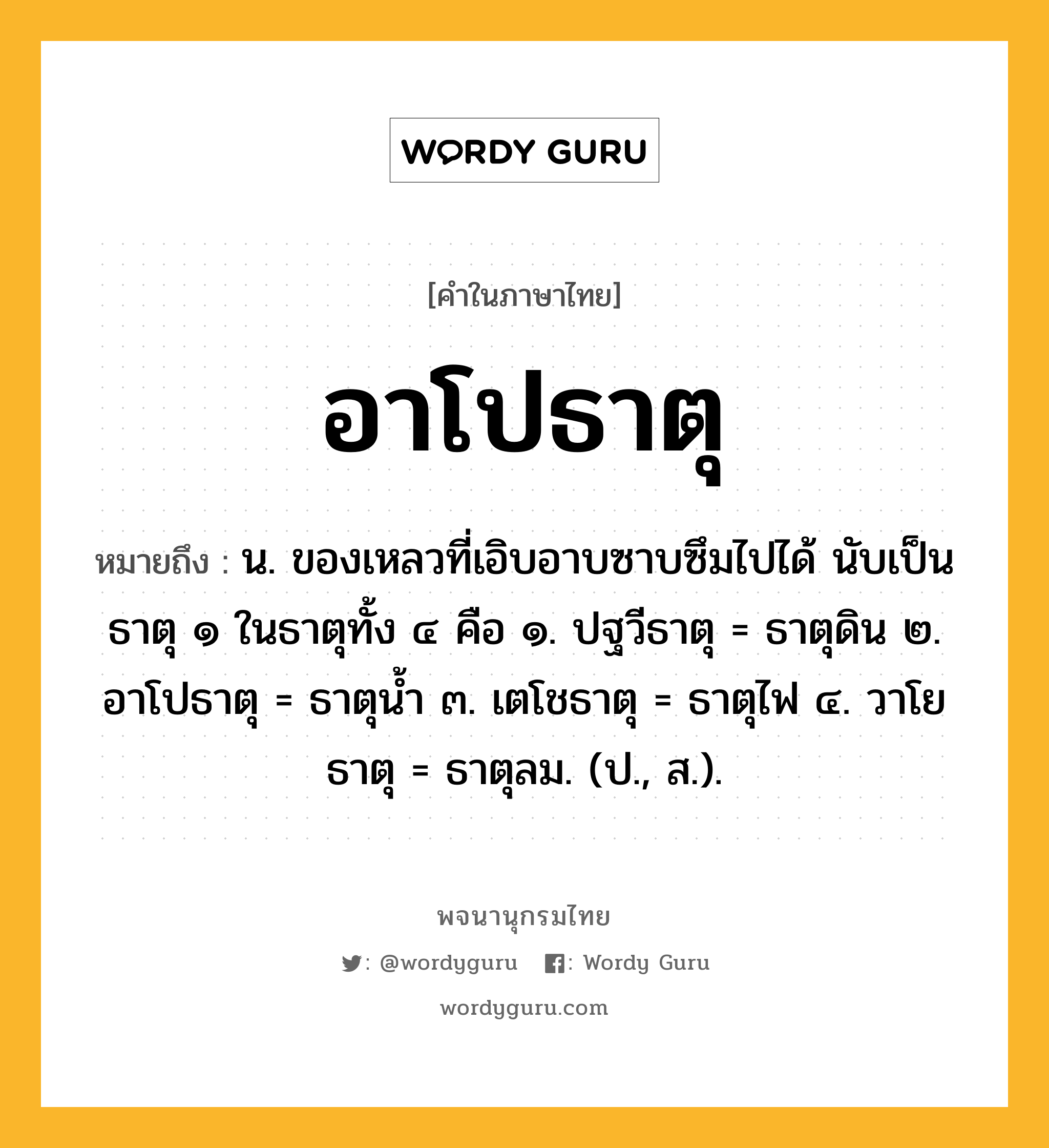 อาโปธาตุ ความหมาย หมายถึงอะไร?, คำในภาษาไทย อาโปธาตุ หมายถึง น. ของเหลวที่เอิบอาบซาบซึมไปได้ นับเป็นธาตุ ๑ ในธาตุทั้ง ๔ คือ ๑. ปฐวีธาตุ = ธาตุดิน ๒. อาโปธาตุ = ธาตุนํ้า ๓. เตโชธาตุ = ธาตุไฟ ๔. วาโยธาตุ = ธาตุลม. (ป., ส.).