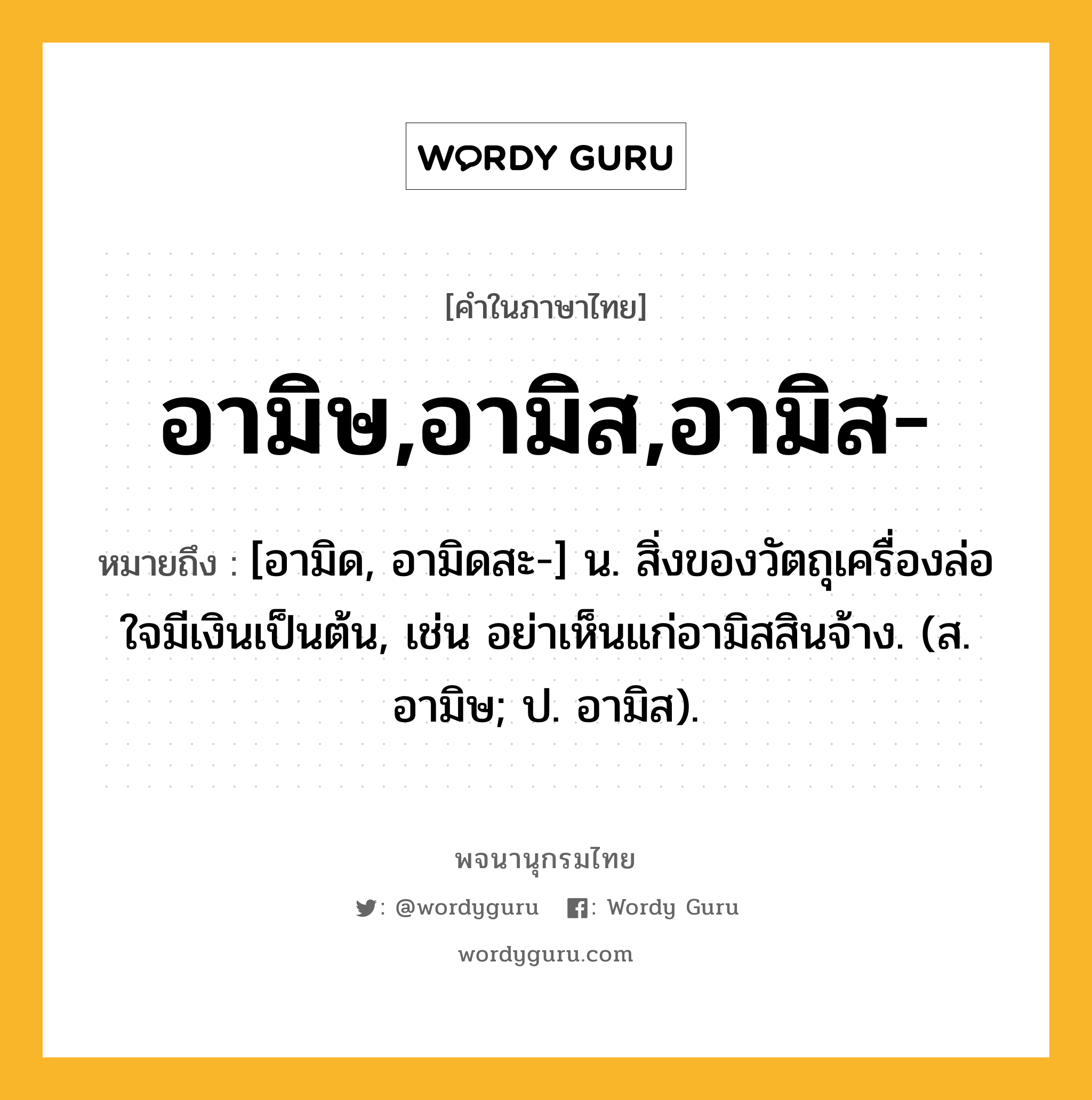 อามิษ,อามิส,อามิส- ความหมาย หมายถึงอะไร?, คำในภาษาไทย อามิษ,อามิส,อามิส- หมายถึง [อามิด, อามิดสะ-] น. สิ่งของวัตถุเครื่องล่อใจมีเงินเป็นต้น, เช่น อย่าเห็นแก่อามิสสินจ้าง. (ส. อามิษ; ป. อามิส).