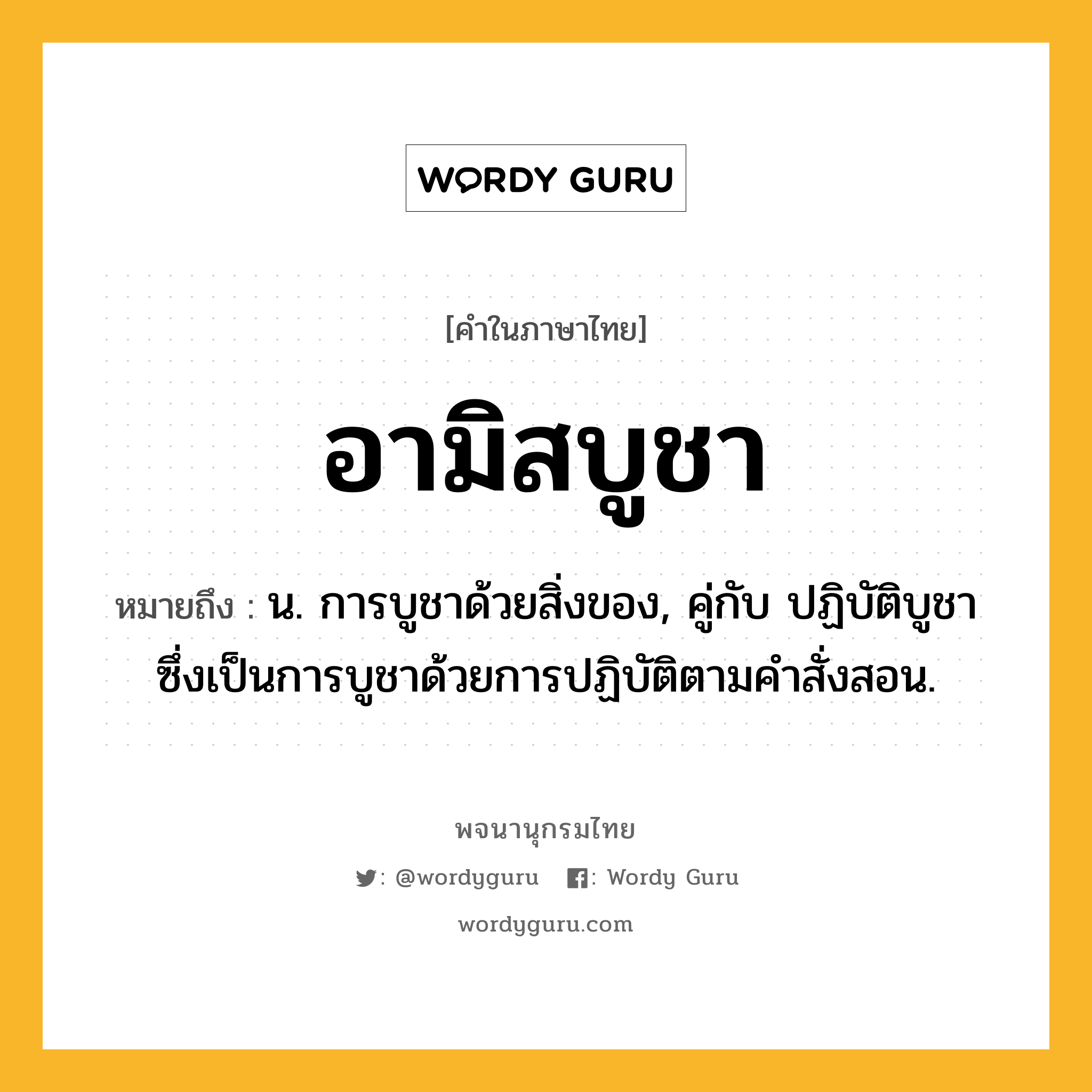 อามิสบูชา ความหมาย หมายถึงอะไร?, คำในภาษาไทย อามิสบูชา หมายถึง น. การบูชาด้วยสิ่งของ, คู่กับ ปฏิบัติบูชา ซึ่งเป็นการบูชาด้วยการปฏิบัติตามคำสั่งสอน.