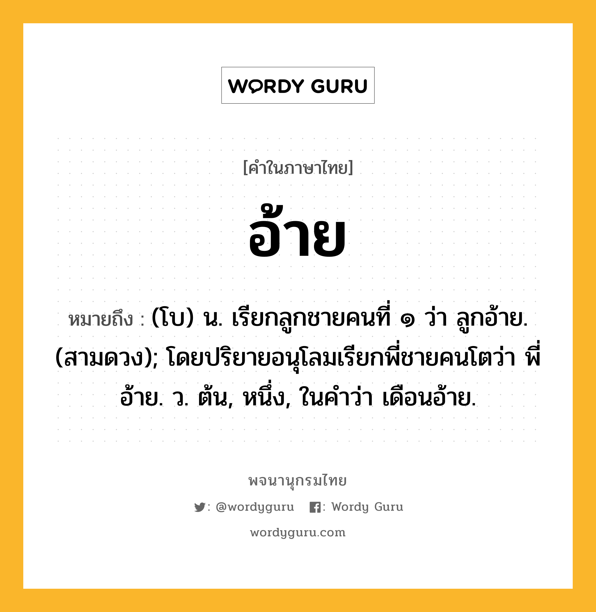 อ้าย ความหมาย หมายถึงอะไร?, คำในภาษาไทย อ้าย หมายถึง (โบ) น. เรียกลูกชายคนที่ ๑ ว่า ลูกอ้าย. (สามดวง); โดยปริยายอนุโลมเรียกพี่ชายคนโตว่า พี่อ้าย. ว. ต้น, หนึ่ง, ในคำว่า เดือนอ้าย.