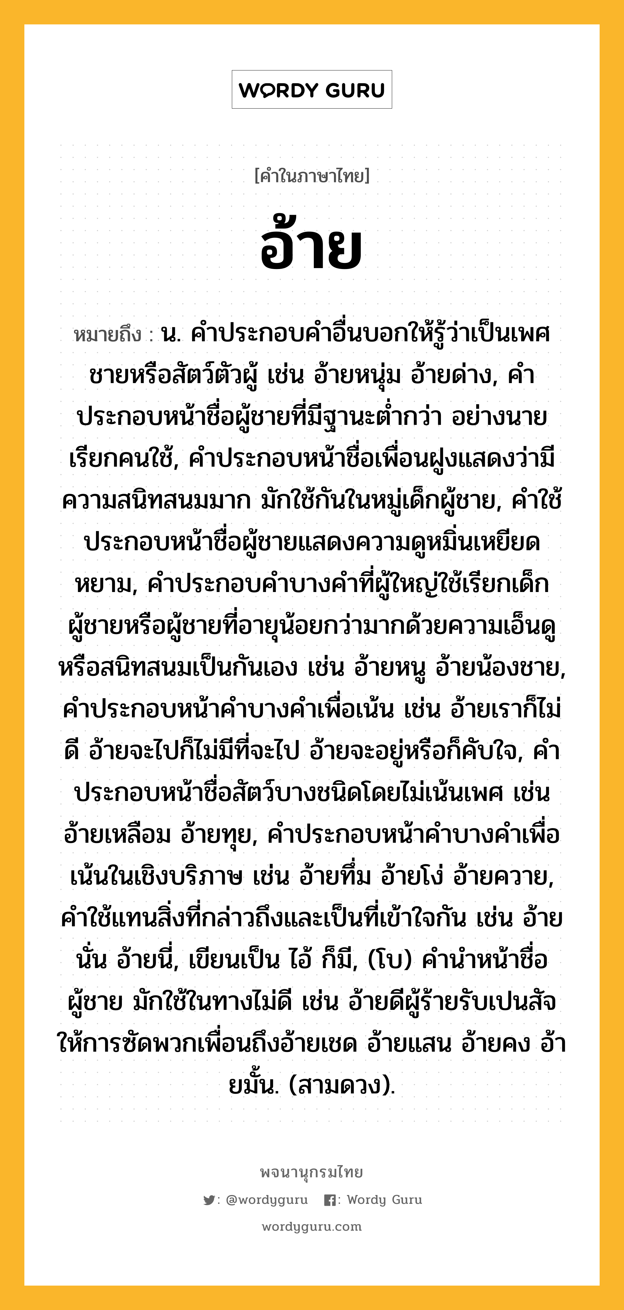 อ้าย ความหมาย หมายถึงอะไร?, คำในภาษาไทย อ้าย หมายถึง น. คําประกอบคําอื่นบอกให้รู้ว่าเป็นเพศชายหรือสัตว์ตัวผู้ เช่น อ้ายหนุ่ม อ้ายด่าง, คําประกอบหน้าชื่อผู้ชายที่มีฐานะตํ่ากว่า อย่างนายเรียกคนใช้, คําประกอบหน้าชื่อเพื่อนฝูงแสดงว่ามีความสนิทสนมมาก มักใช้กันในหมู่เด็กผู้ชาย, คําใช้ประกอบหน้าชื่อผู้ชายแสดงความดูหมิ่นเหยียดหยาม, คําประกอบคําบางคําที่ผู้ใหญ่ใช้เรียกเด็กผู้ชายหรือผู้ชายที่อายุน้อยกว่ามากด้วยความเอ็นดูหรือสนิทสนมเป็นกันเอง เช่น อ้ายหนู อ้ายน้องชาย, คําประกอบหน้าคําบางคําเพื่อเน้น เช่น อ้ายเราก็ไม่ดี อ้ายจะไปก็ไม่มีที่จะไป อ้ายจะอยู่หรือก็คับใจ, คำประกอบหน้าชื่อสัตว์บางชนิดโดยไม่เน้นเพศ เช่น อ้ายเหลือม อ้ายทุย, คําประกอบหน้าคําบางคําเพื่อเน้นในเชิงบริภาษ เช่น อ้ายทึ่ม อ้ายโง่ อ้ายควาย, คําใช้แทนสิ่งที่กล่าวถึงและเป็นที่เข้าใจกัน เช่น อ้ายนั่น อ้ายนี่, เขียนเป็น ไอ้ ก็มี, (โบ) คํานําหน้าชื่อผู้ชาย มักใช้ในทางไม่ดี เช่น อ้ายดีผู้ร้ายรับเปนสัจให้การซัดพวกเพื่อนถึงอ้ายเชด อ้ายแสน อ้ายคง อ้ายมั้น. (สามดวง).