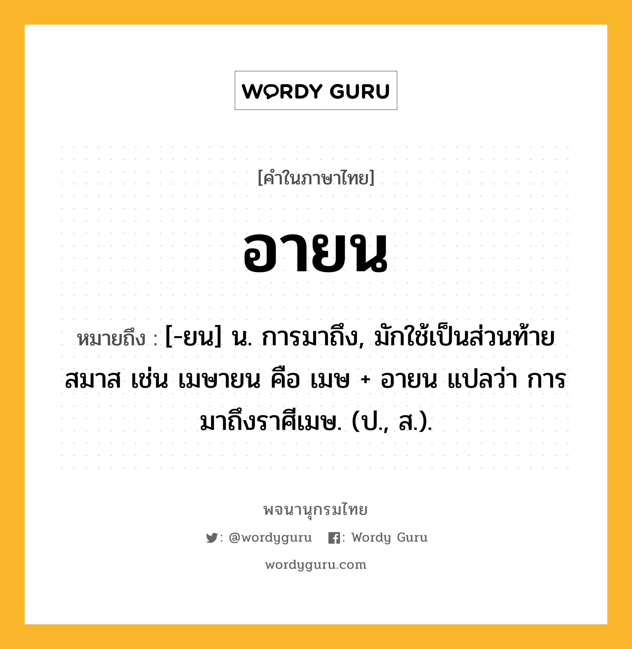 อายน ความหมาย หมายถึงอะไร?, คำในภาษาไทย อายน หมายถึง [-ยน] น. การมาถึง, มักใช้เป็นส่วนท้ายสมาส เช่น เมษายน คือ เมษ + อายน แปลว่า การมาถึงราศีเมษ. (ป., ส.).