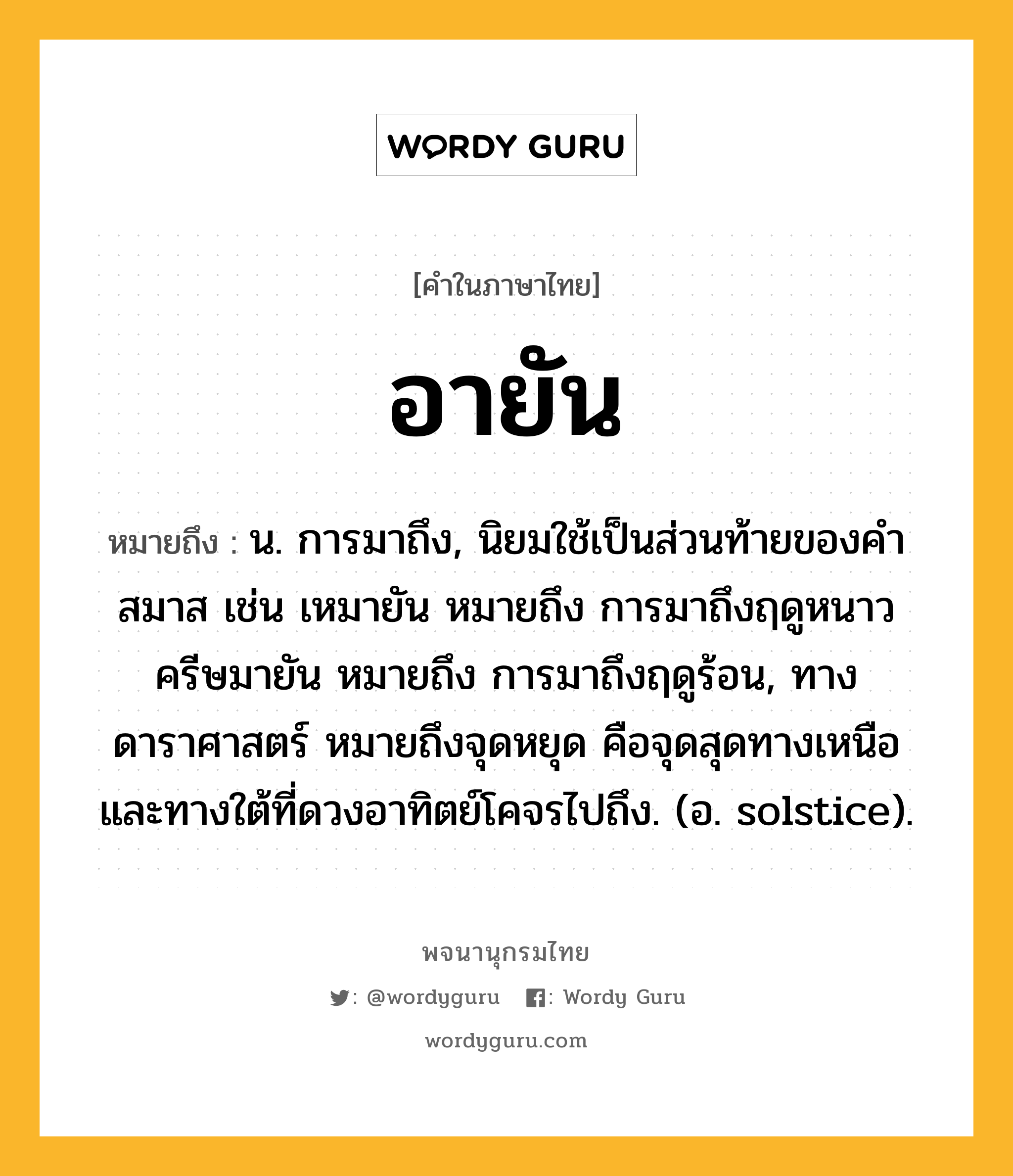 อายัน ความหมาย หมายถึงอะไร?, คำในภาษาไทย อายัน หมายถึง น. การมาถึง, นิยมใช้เป็นส่วนท้ายของคำสมาส เช่น เหมายัน หมายถึง การมาถึงฤดูหนาว ครีษมายัน หมายถึง การมาถึงฤดูร้อน, ทางดาราศาสตร์ หมายถึงจุดหยุด คือจุดสุดทางเหนือและทางใต้ที่ดวงอาทิตย์โคจรไปถึง. (อ. solstice).