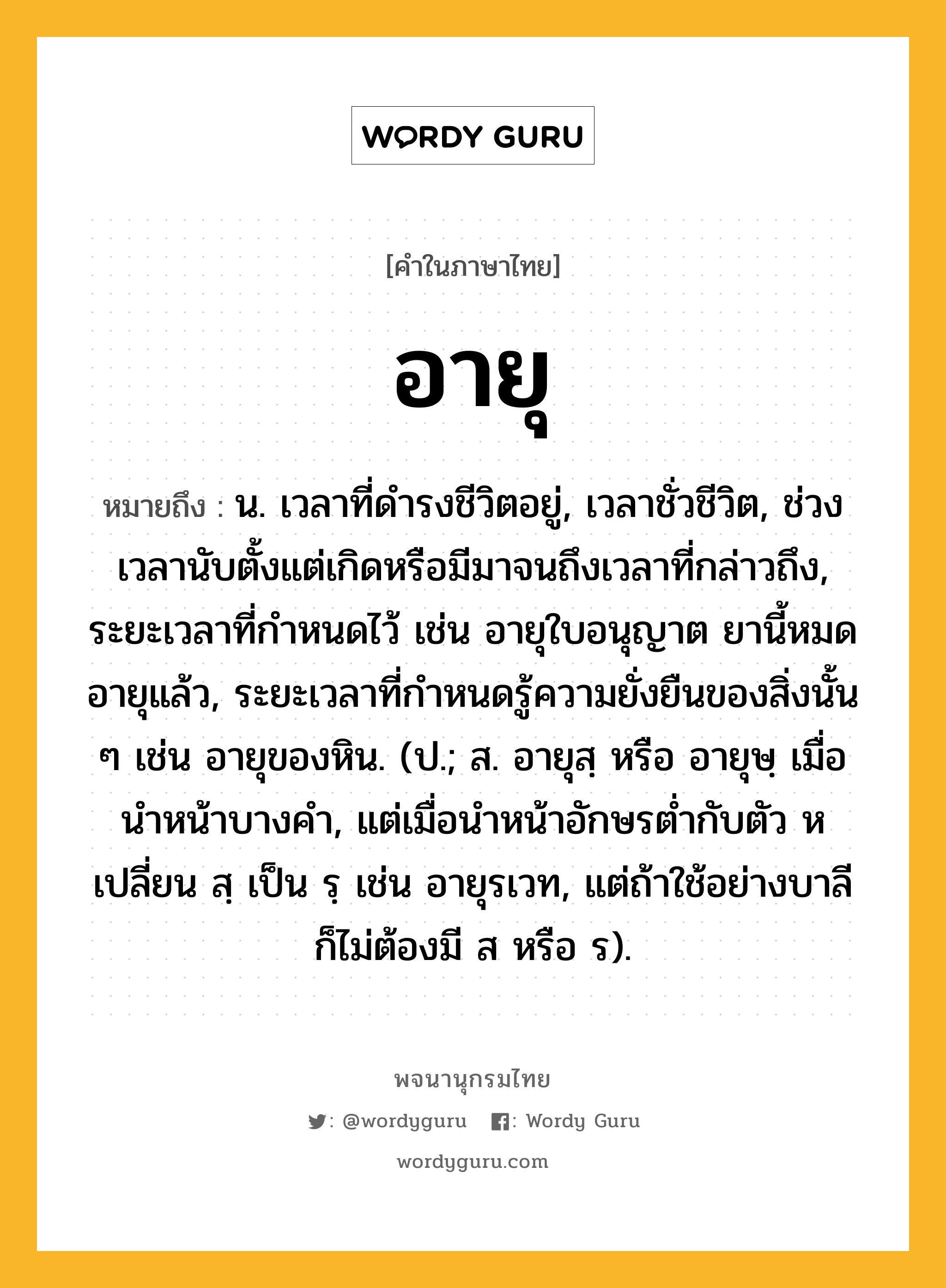 อายุ ความหมาย หมายถึงอะไร?, คำในภาษาไทย อายุ หมายถึง น. เวลาที่ดํารงชีวิตอยู่, เวลาชั่วชีวิต, ช่วงเวลานับตั้งแต่เกิดหรือมีมาจนถึงเวลาที่กล่าวถึง, ระยะเวลาที่กำหนดไว้ เช่น อายุใบอนุญาต ยานี้หมดอายุแล้ว, ระยะเวลาที่กําหนดรู้ความยั่งยืนของสิ่งนั้น ๆ เช่น อายุของหิน. (ป.; ส. อายุสฺ หรือ อายุษฺ เมื่อนําหน้าบางคํา, แต่เมื่อนําหน้าอักษรตํ่ากับตัว ห เปลี่ยน สฺ เป็น รฺ เช่น อายุรเวท, แต่ถ้าใช้อย่างบาลีก็ไม่ต้องมี ส หรือ ร).