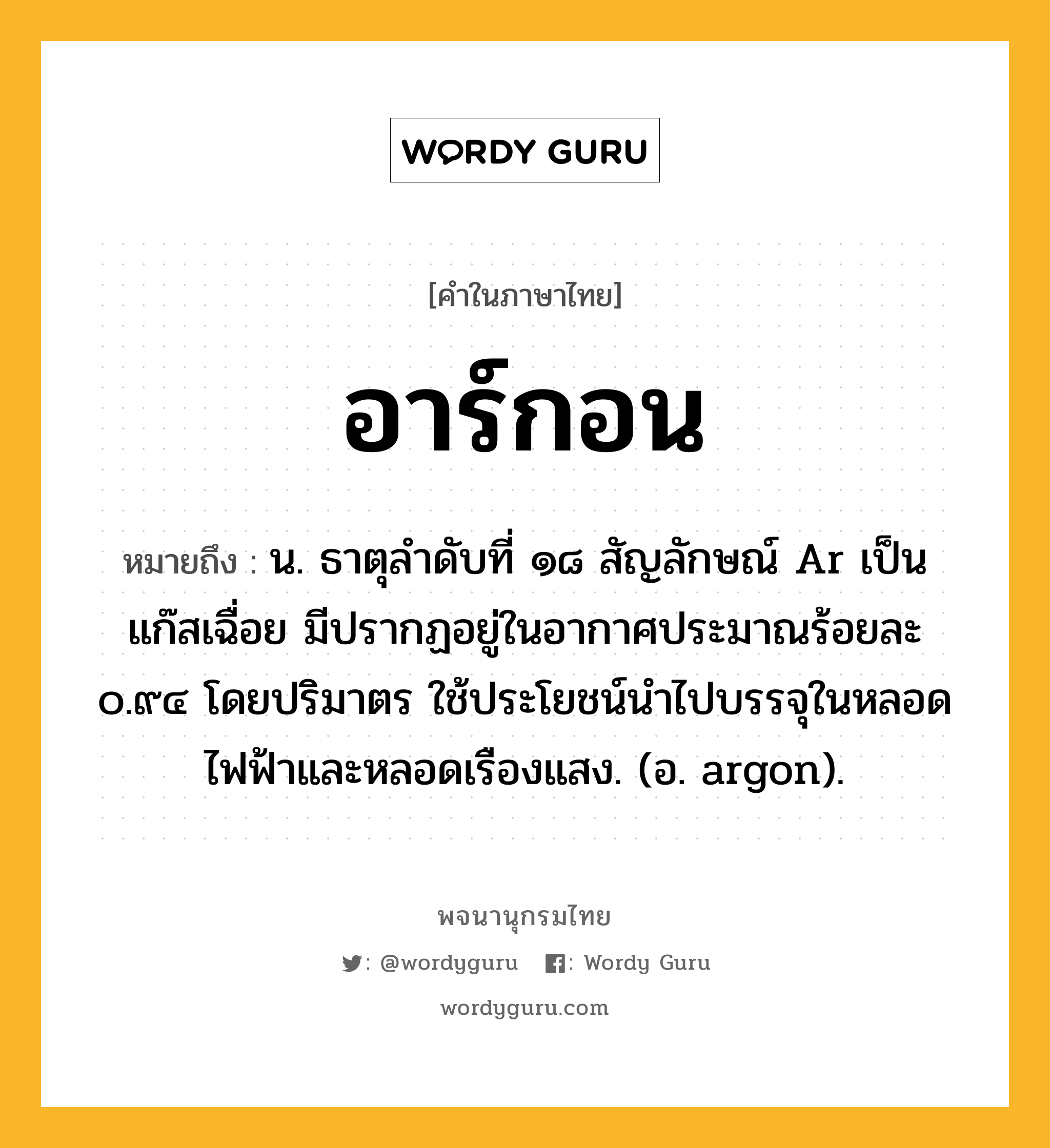 อาร์กอน ความหมาย หมายถึงอะไร?, คำในภาษาไทย อาร์กอน หมายถึง น. ธาตุลําดับที่ ๑๘ สัญลักษณ์ Ar เป็นแก๊สเฉื่อย มีปรากฏอยู่ในอากาศประมาณร้อยละ ๐.๙๔ โดยปริมาตร ใช้ประโยชน์นําไปบรรจุในหลอดไฟฟ้าและหลอดเรืองแสง. (อ. argon).