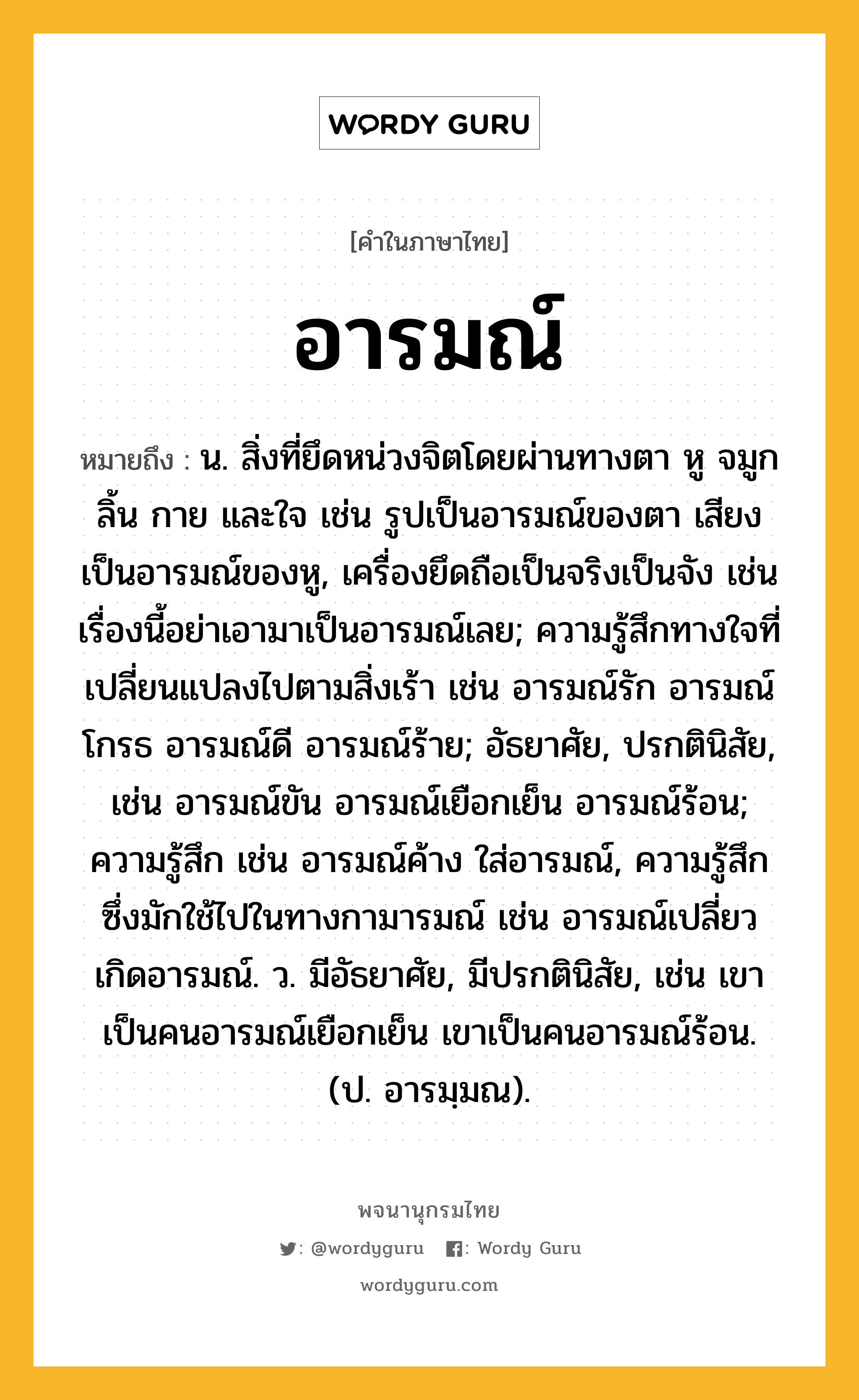 อารมณ์ ความหมาย หมายถึงอะไร?, คำในภาษาไทย อารมณ์ หมายถึง น. สิ่งที่ยึดหน่วงจิตโดยผ่านทางตา หู จมูก ลิ้น กาย และใจ เช่น รูปเป็นอารมณ์ของตา เสียงเป็นอารมณ์ของหู, เครื่องยึดถือเป็นจริงเป็นจัง เช่น เรื่องนี้อย่าเอามาเป็นอารมณ์เลย; ความรู้สึกทางใจที่เปลี่ยนแปลงไปตามสิ่งเร้า เช่น อารมณ์รัก อารมณ์โกรธ อารมณ์ดี อารมณ์ร้าย; อัธยาศัย, ปรกตินิสัย, เช่น อารมณ์ขัน อารมณ์เยือกเย็น อารมณ์ร้อน; ความรู้สึก เช่น อารมณ์ค้าง ใส่อารมณ์, ความรู้สึกซึ่งมักใช้ไปในทางกามารมณ์ เช่น อารมณ์เปลี่ยว เกิดอารมณ์. ว. มีอัธยาศัย, มีปรกตินิสัย, เช่น เขาเป็นคนอารมณ์เยือกเย็น เขาเป็นคนอารมณ์ร้อน. (ป. อารมฺมณ).