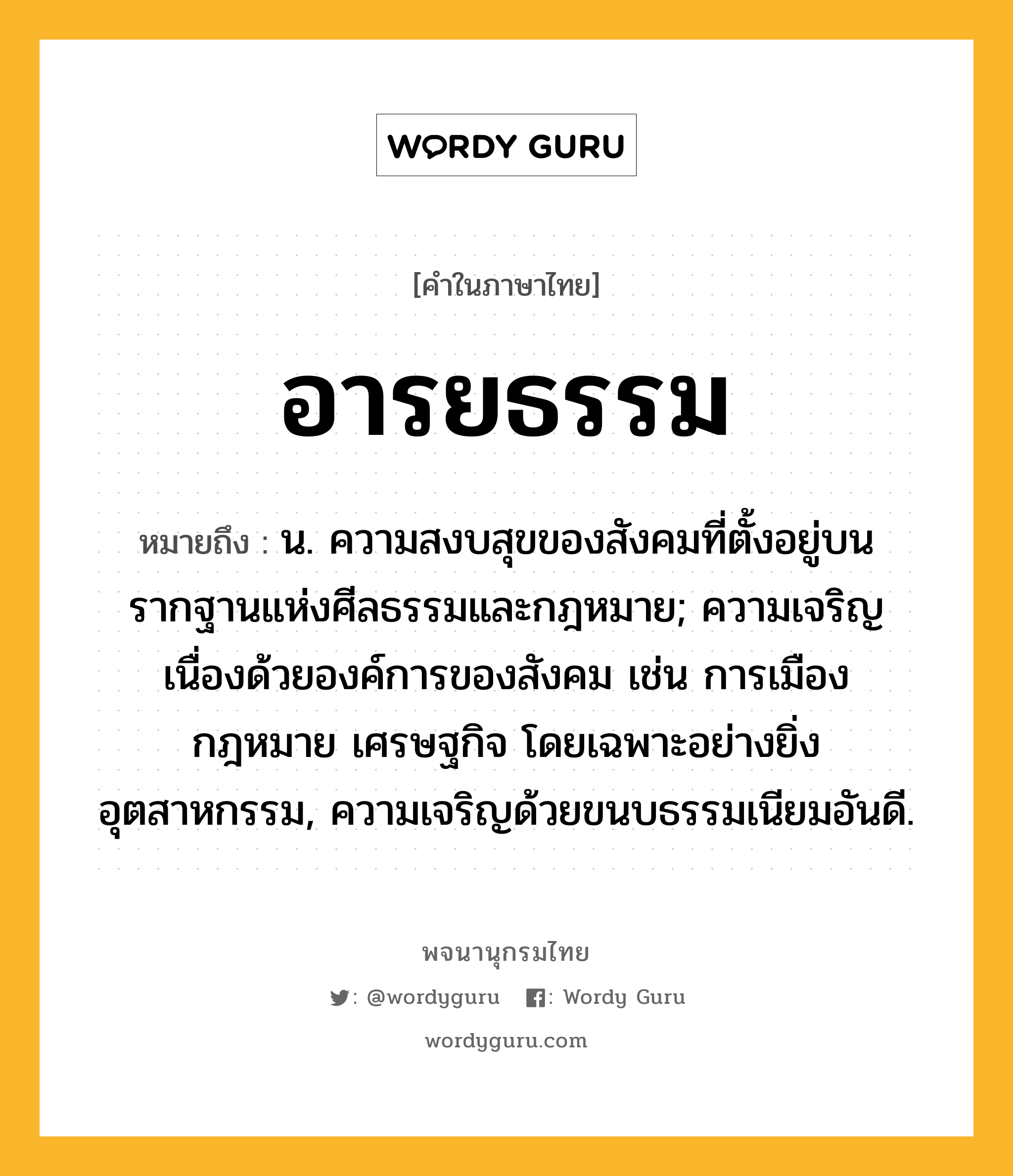 อารยธรรม ความหมาย หมายถึงอะไร?, คำในภาษาไทย อารยธรรม หมายถึง น. ความสงบสุขของสังคมที่ตั้งอยู่บนรากฐานแห่งศีลธรรมและกฎหมาย; ความเจริญเนื่องด้วยองค์การของสังคม เช่น การเมือง กฎหมาย เศรษฐกิจ โดยเฉพาะอย่างยิ่งอุตสาหกรรม, ความเจริญด้วยขนบธรรมเนียมอันดี.