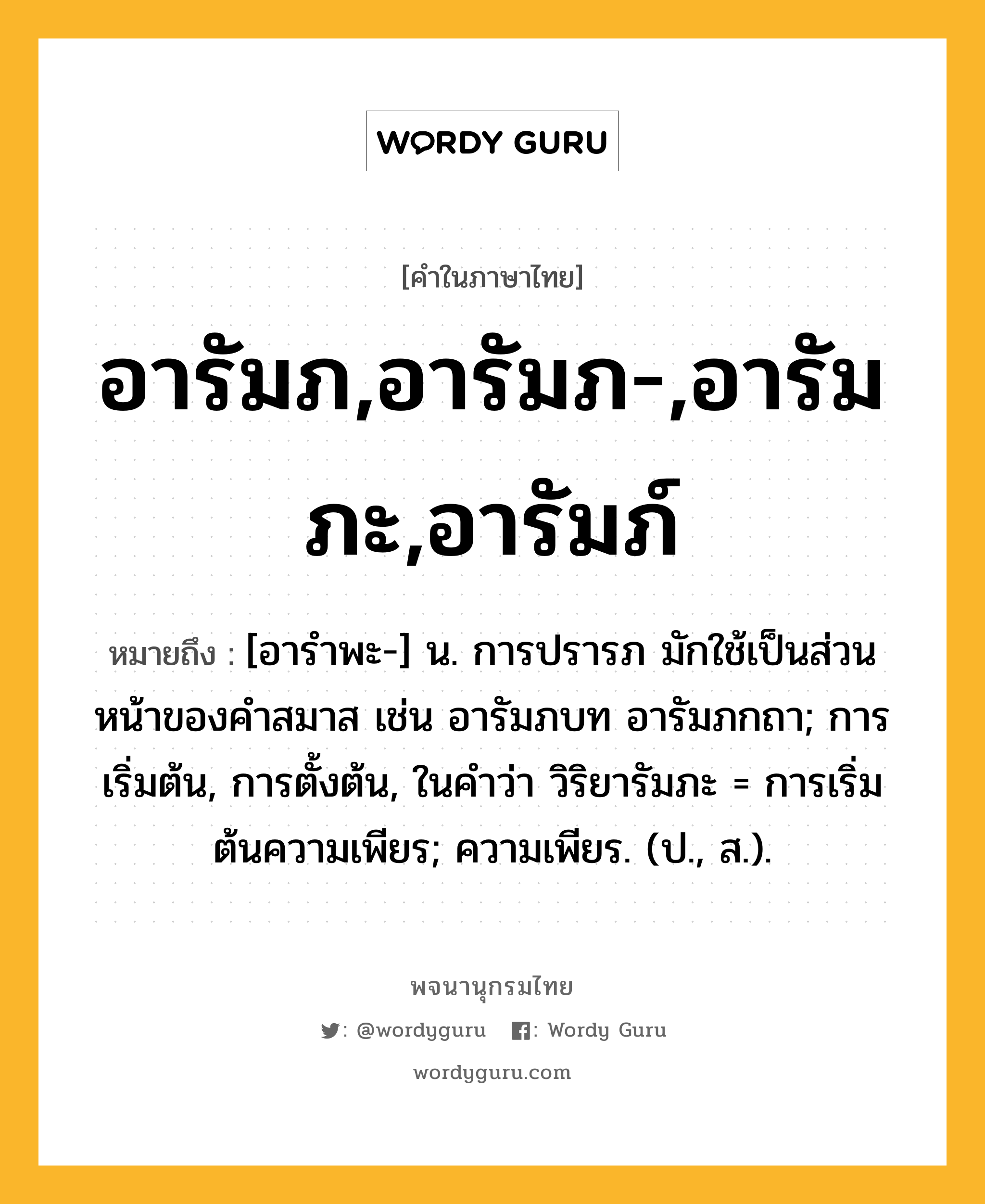 อารัมภ,อารัมภ-,อารัมภะ,อารัมภ์ ความหมาย หมายถึงอะไร?, คำในภาษาไทย อารัมภ,อารัมภ-,อารัมภะ,อารัมภ์ หมายถึง [อารำพะ-] น. การปรารภ มักใช้เป็นส่วนหน้าของคำสมาส เช่น อารัมภบท อารัมภกถา; การเริ่มต้น, การตั้งต้น, ในคำว่า วิริยารัมภะ = การเริ่มต้นความเพียร; ความเพียร. (ป., ส.).