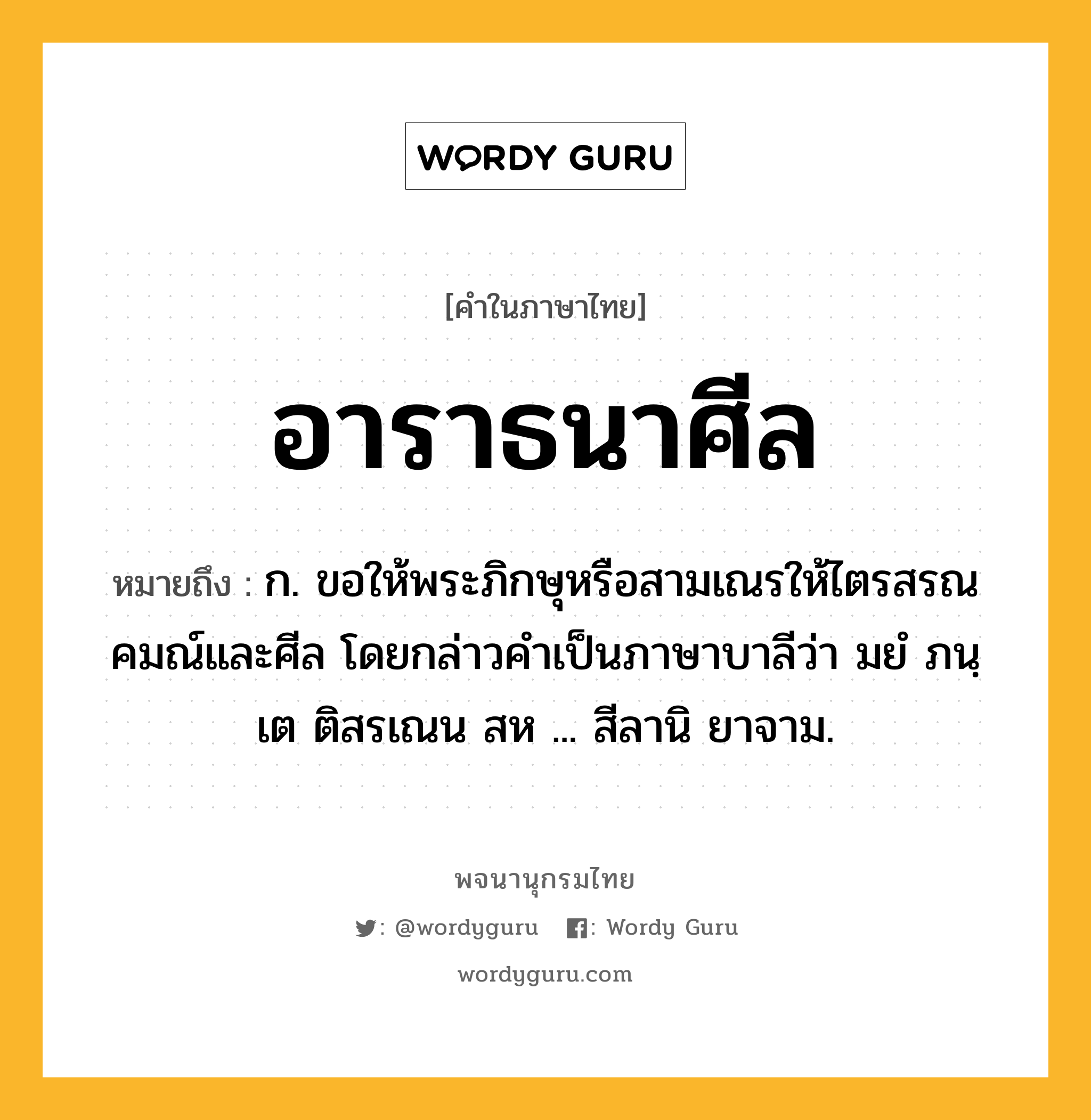 อาราธนาศีล ความหมาย หมายถึงอะไร?, คำในภาษาไทย อาราธนาศีล หมายถึง ก. ขอให้พระภิกษุหรือสามเณรให้ไตรสรณคมณ์และศีล โดยกล่าวคำเป็นภาษาบาลีว่า มยํ ภนฺเต ติสรเณน สห ... สีลานิ ยาจาม.