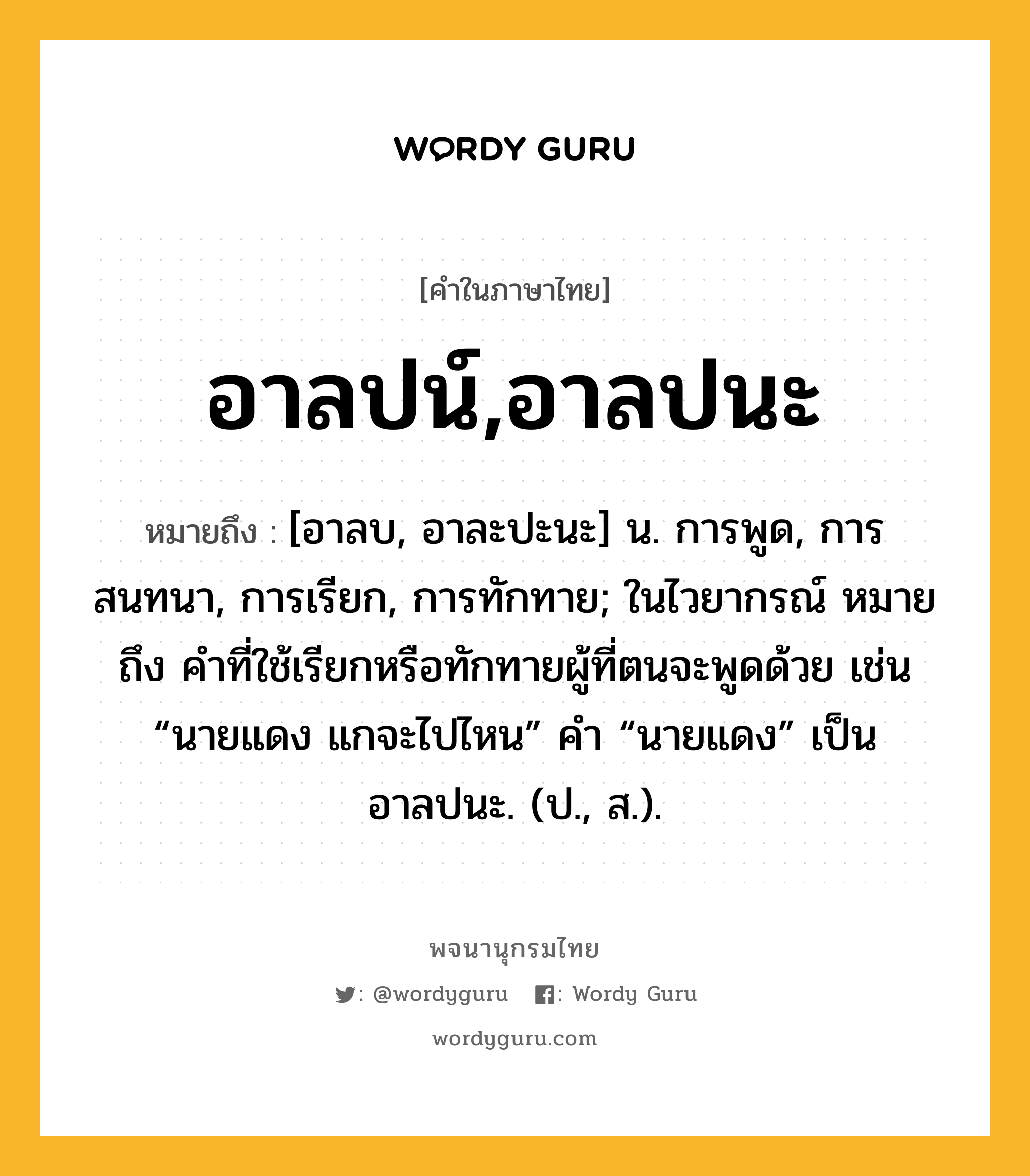 อาลปน์,อาลปนะ ความหมาย หมายถึงอะไร?, คำในภาษาไทย อาลปน์,อาลปนะ หมายถึง [อาลบ, อาละปะนะ] น. การพูด, การสนทนา, การเรียก, การทักทาย; ในไวยากรณ์ หมายถึง คําที่ใช้เรียกหรือทักทายผู้ที่ตนจะพูดด้วย เช่น “นายแดง แกจะไปไหน” คํา “นายแดง” เป็นอาลปนะ. (ป., ส.).