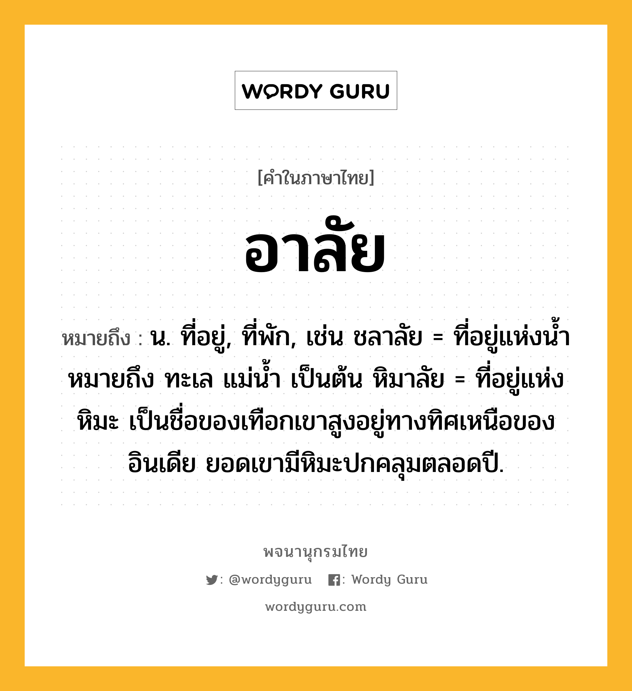 อาลัย ความหมาย หมายถึงอะไร?, คำในภาษาไทย อาลัย หมายถึง น. ที่อยู่, ที่พัก, เช่น ชลาลัย = ที่อยู่แห่งนํ้า หมายถึง ทะเล แม่น้ำ เป็นต้น หิมาลัย = ที่อยู่แห่งหิมะ เป็นชื่อของเทือกเขาสูงอยู่ทางทิศเหนือของอินเดีย ยอดเขามีหิมะปกคลุมตลอดปี.