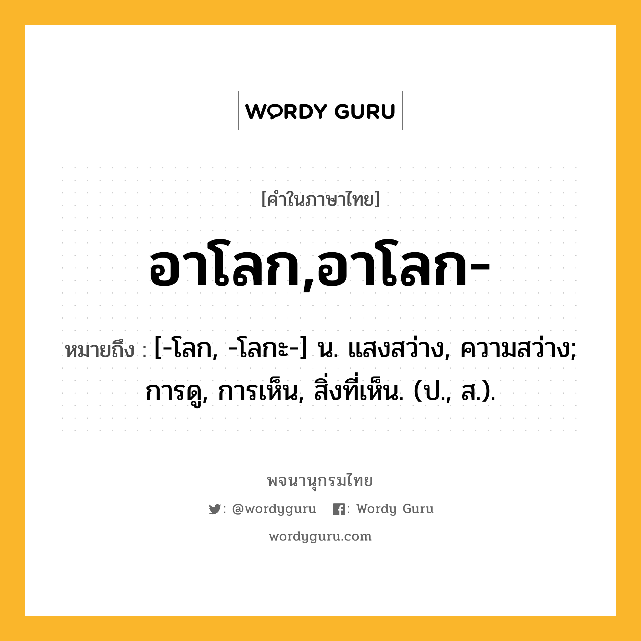 อาโลก,อาโลก- ความหมาย หมายถึงอะไร?, คำในภาษาไทย อาโลก,อาโลก- หมายถึง [-โลก, -โลกะ-] น. แสงสว่าง, ความสว่าง; การดู, การเห็น, สิ่งที่เห็น. (ป., ส.).