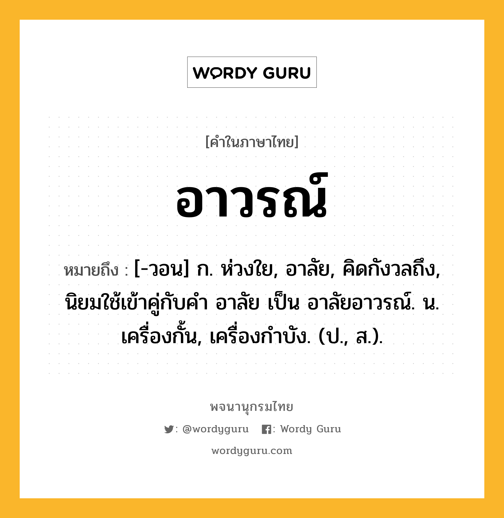 อาวรณ์ ความหมาย หมายถึงอะไร?, คำในภาษาไทย อาวรณ์ หมายถึง [-วอน] ก. ห่วงใย, อาลัย, คิดกังวลถึง, นิยมใช้เข้าคู่กับคำ อาลัย เป็น อาลัยอาวรณ์. น. เครื่องกั้น, เครื่องกําบัง. (ป., ส.).