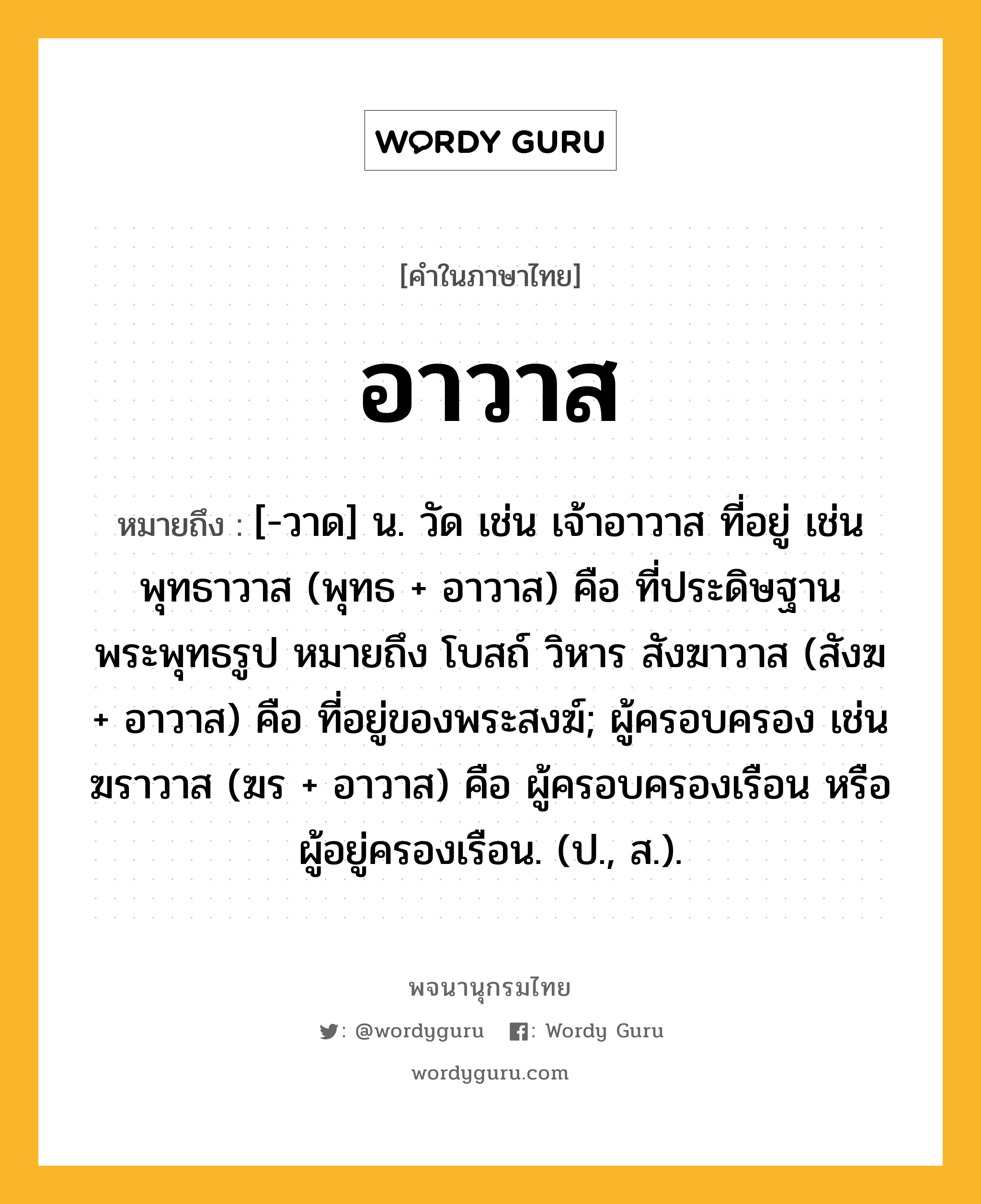 อาวาส ความหมาย หมายถึงอะไร?, คำในภาษาไทย อาวาส หมายถึง [-วาด] น. วัด เช่น เจ้าอาวาส ที่อยู่ เช่น พุทธาวาส (พุทธ + อาวาส) คือ ที่ประดิษฐานพระพุทธรูป หมายถึง โบสถ์ วิหาร สังฆาวาส (สังฆ + อาวาส) คือ ที่อยู่ของพระสงฆ์; ผู้ครอบครอง เช่น ฆราวาส (ฆร + อาวาส) คือ ผู้ครอบครองเรือน หรือผู้อยู่ครองเรือน. (ป., ส.).