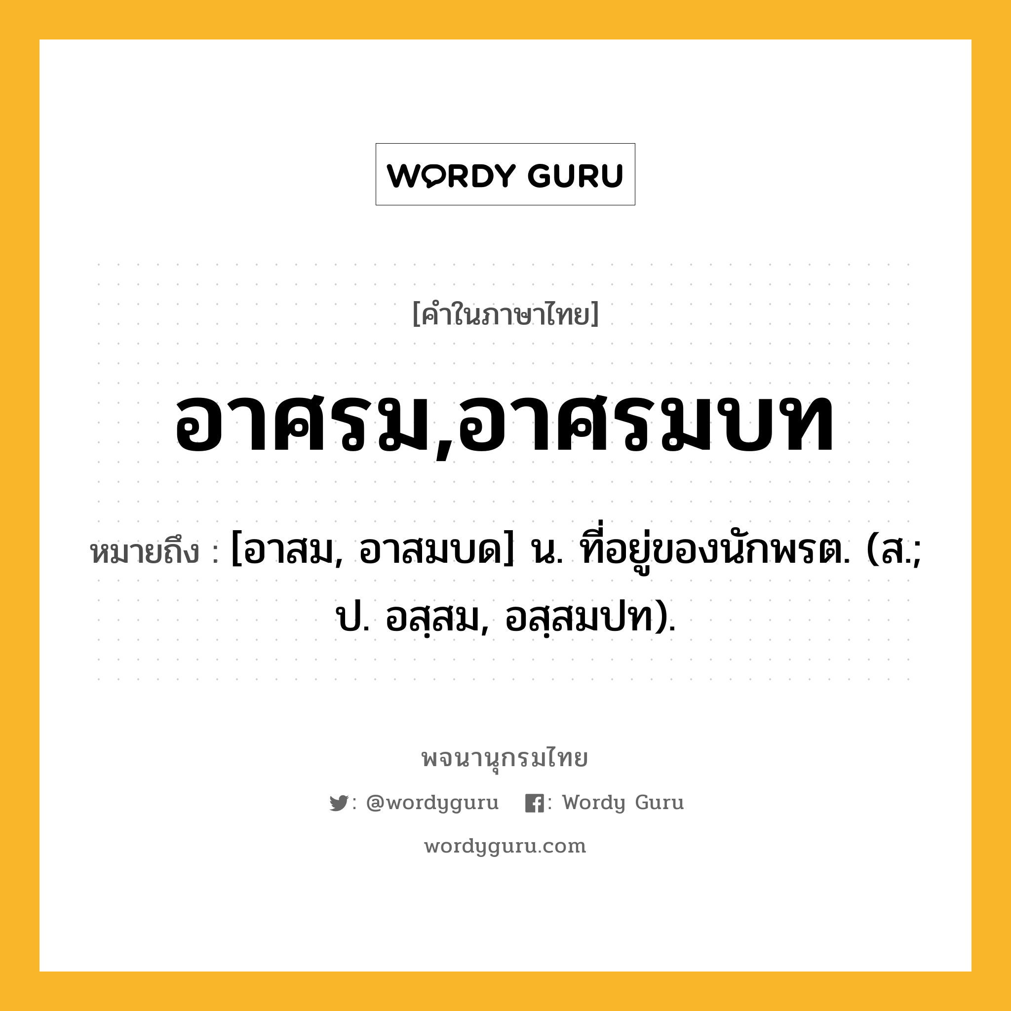 อาศรม,อาศรมบท ความหมาย หมายถึงอะไร?, คำในภาษาไทย อาศรม,อาศรมบท หมายถึง [อาสม, อาสมบด] น. ที่อยู่ของนักพรต. (ส.; ป. อสฺสม, อสฺสมปท).