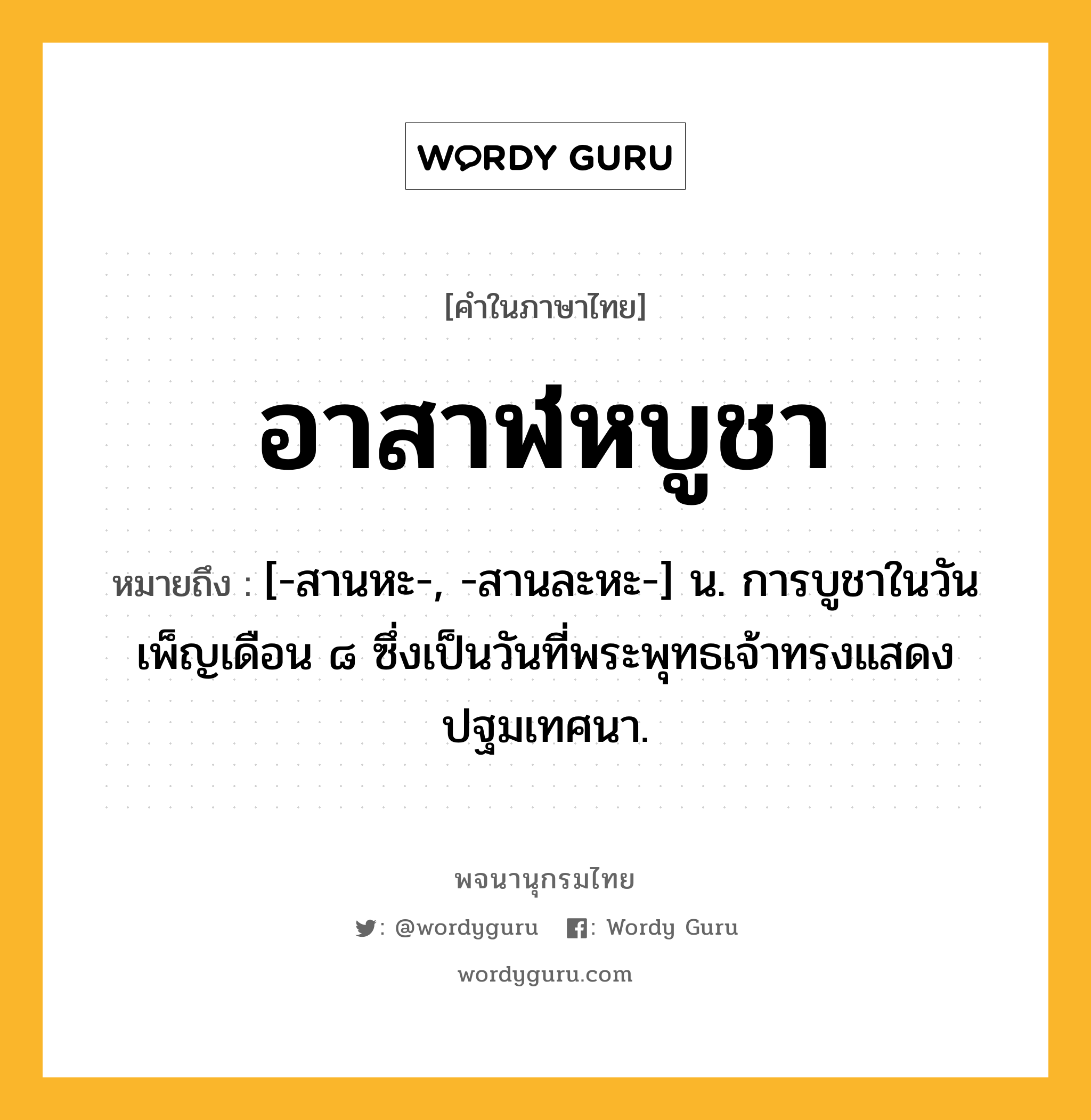 อาสาฬหบูชา ความหมาย หมายถึงอะไร?, คำในภาษาไทย อาสาฬหบูชา หมายถึง [-สานหะ-, -สานละหะ-] น. การบูชาในวันเพ็ญเดือน ๘ ซึ่งเป็นวันที่พระพุทธเจ้าทรงแสดงปฐมเทศนา.