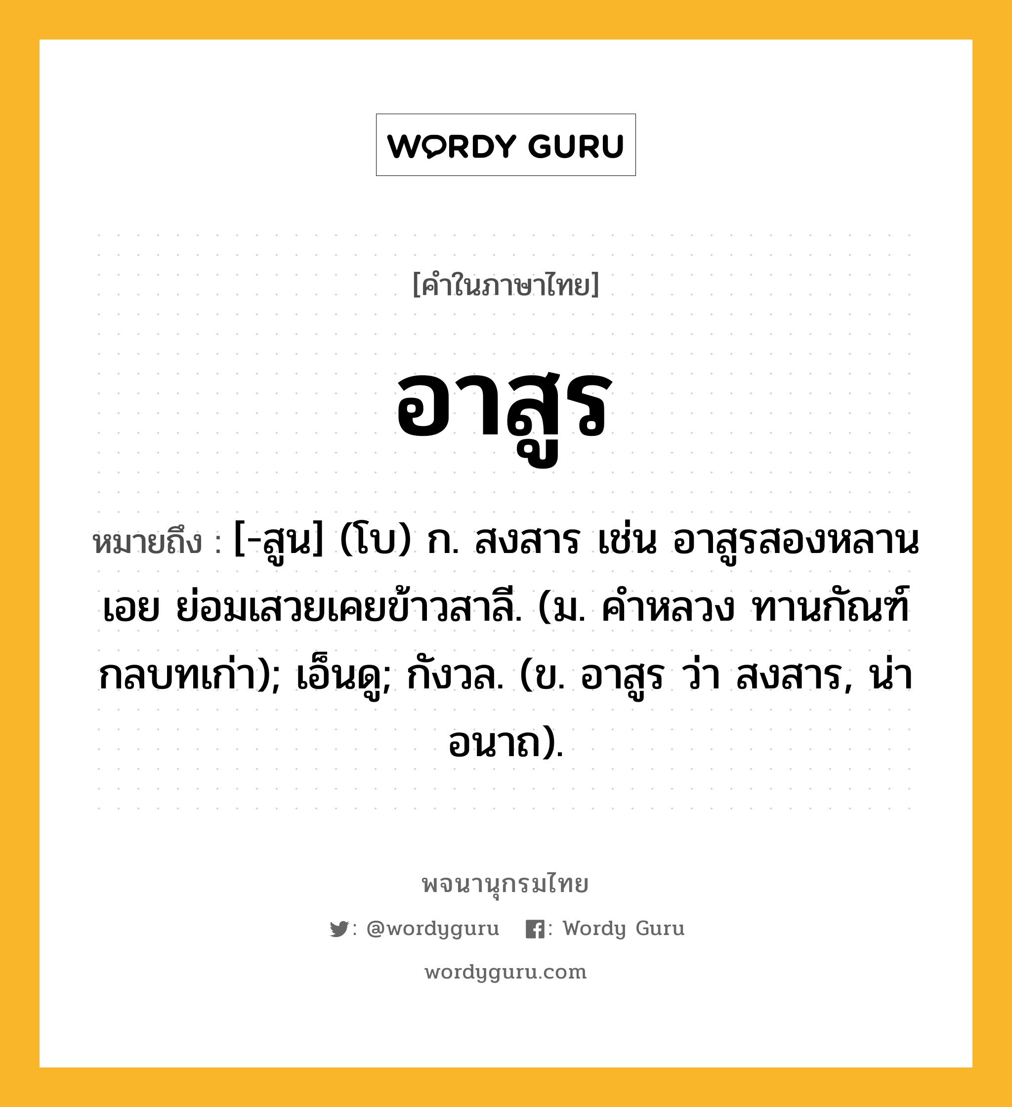 อาสูร ความหมาย หมายถึงอะไร?, คำในภาษาไทย อาสูร หมายถึง [-สูน] (โบ) ก. สงสาร เช่น อาสูรสองหลานเอย ย่อมเสวยเคยข้าวสาลี. (ม. คำหลวง ทานกัณฑ์ กลบทเก่า); เอ็นดู; กังวล. (ข. อาสูร ว่า สงสาร, น่าอนาถ).