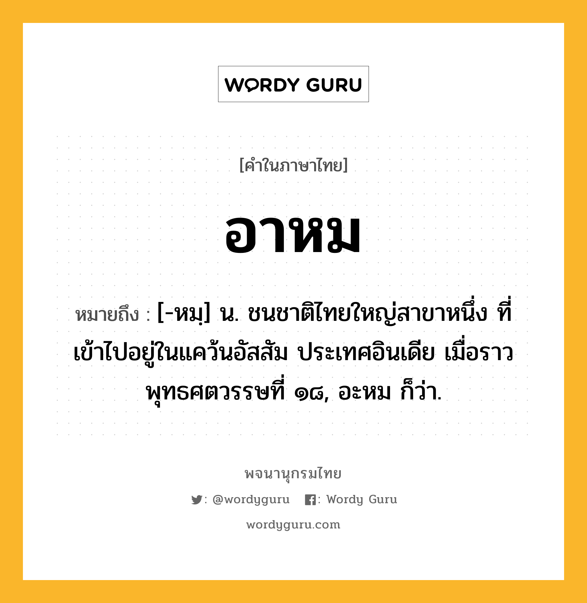 อาหม ความหมาย หมายถึงอะไร?, คำในภาษาไทย อาหม หมายถึง [-หมฺ] น. ชนชาติไทยใหญ่สาขาหนึ่ง ที่เข้าไปอยู่ในแคว้นอัสสัม ประเทศอินเดีย เมื่อราวพุทธศตวรรษที่ ๑๘, อะหม ก็ว่า.