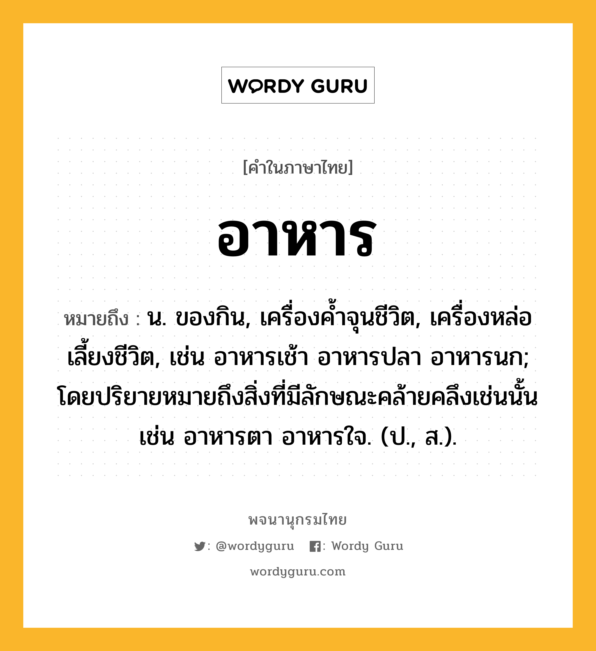 อาหาร ความหมาย หมายถึงอะไร?, คำในภาษาไทย อาหาร หมายถึง น. ของกิน, เครื่องคํ้าจุนชีวิต, เครื่องหล่อเลี้ยงชีวิต, เช่น อาหารเช้า อาหารปลา อาหารนก; โดยปริยายหมายถึงสิ่งที่มีลักษณะคล้ายคลึงเช่นนั้น เช่น อาหารตา อาหารใจ. (ป., ส.).