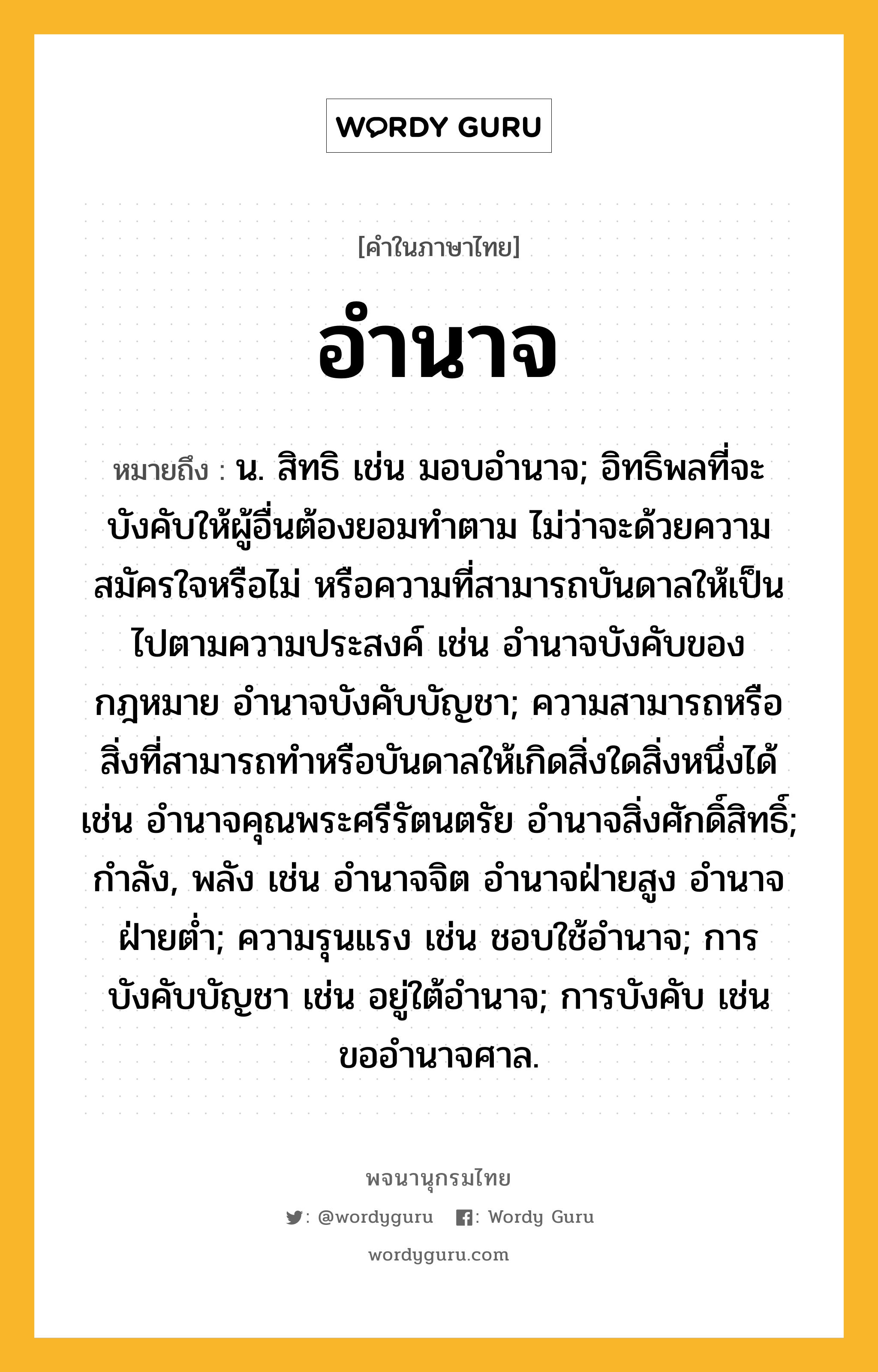 อำนาจ ความหมาย หมายถึงอะไร?, คำในภาษาไทย อำนาจ หมายถึง น. สิทธิ เช่น มอบอํานาจ; อิทธิพลที่จะบังคับให้ผู้อื่นต้องยอมทําตาม ไม่ว่าจะด้วยความสมัครใจหรือไม่ หรือความที่สามารถบันดาลให้เป็นไปตามความประสงค์ เช่น อํานาจบังคับของกฎหมาย อํานาจบังคับบัญชา; ความสามารถหรือสิ่งที่สามารถทําหรือบันดาลให้เกิดสิ่งใดสิ่งหนึ่งได้ เช่น อํานาจคุณพระศรีรัตนตรัย อํานาจสิ่งศักดิ์สิทธิ์; กําลัง, พลัง เช่น อำนาจจิต อำนาจฝ่ายสูง อำนาจฝ่ายต่ำ; ความรุนแรง เช่น ชอบใช้อํานาจ; การบังคับบัญชา เช่น อยู่ใต้อํานาจ; การบังคับ เช่น ขออํานาจศาล.