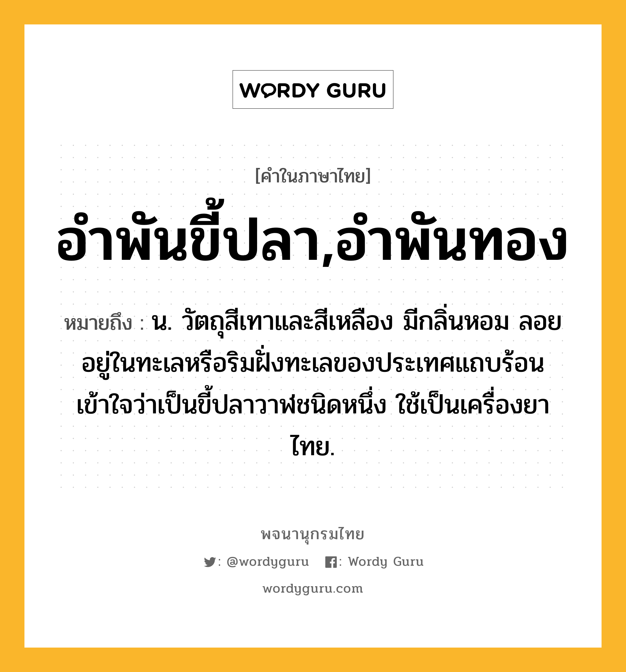 อำพันขี้ปลา,อำพันทอง ความหมาย หมายถึงอะไร?, คำในภาษาไทย อำพันขี้ปลา,อำพันทอง หมายถึง น. วัตถุสีเทาและสีเหลือง มีกลิ่นหอม ลอยอยู่ในทะเลหรือริมฝั่งทะเลของประเทศแถบร้อน เข้าใจว่าเป็นขี้ปลาวาฬชนิดหนึ่ง ใช้เป็นเครื่องยาไทย.