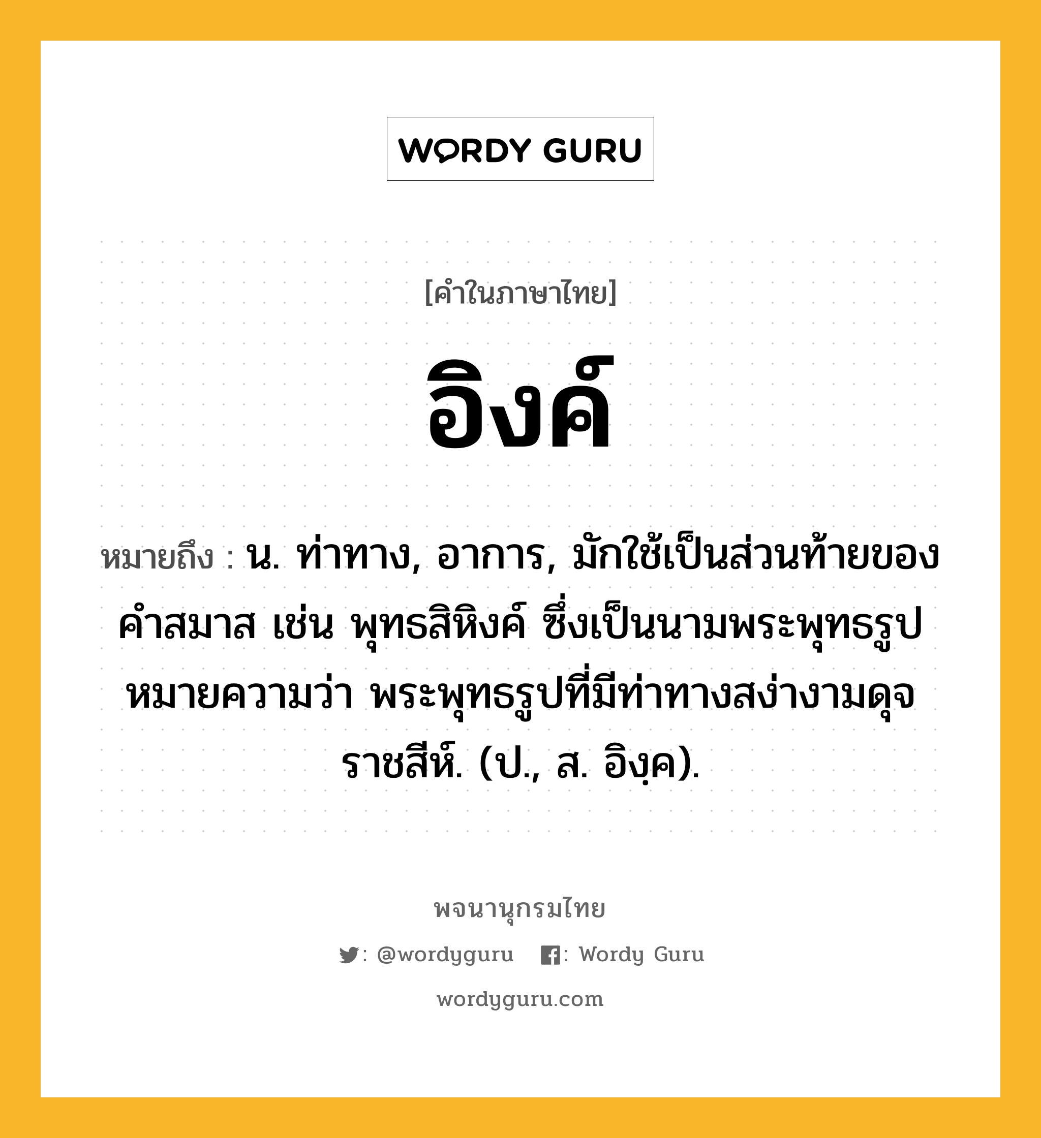 อิงค์ ความหมาย หมายถึงอะไร?, คำในภาษาไทย อิงค์ หมายถึง น. ท่าทาง, อาการ, มักใช้เป็นส่วนท้ายของคำสมาส เช่น พุทธสิหิงค์ ซึ่งเป็นนามพระพุทธรูป หมายความว่า พระพุทธรูปที่มีท่าทางสง่างามดุจราชสีห์. (ป., ส. อิงฺค).