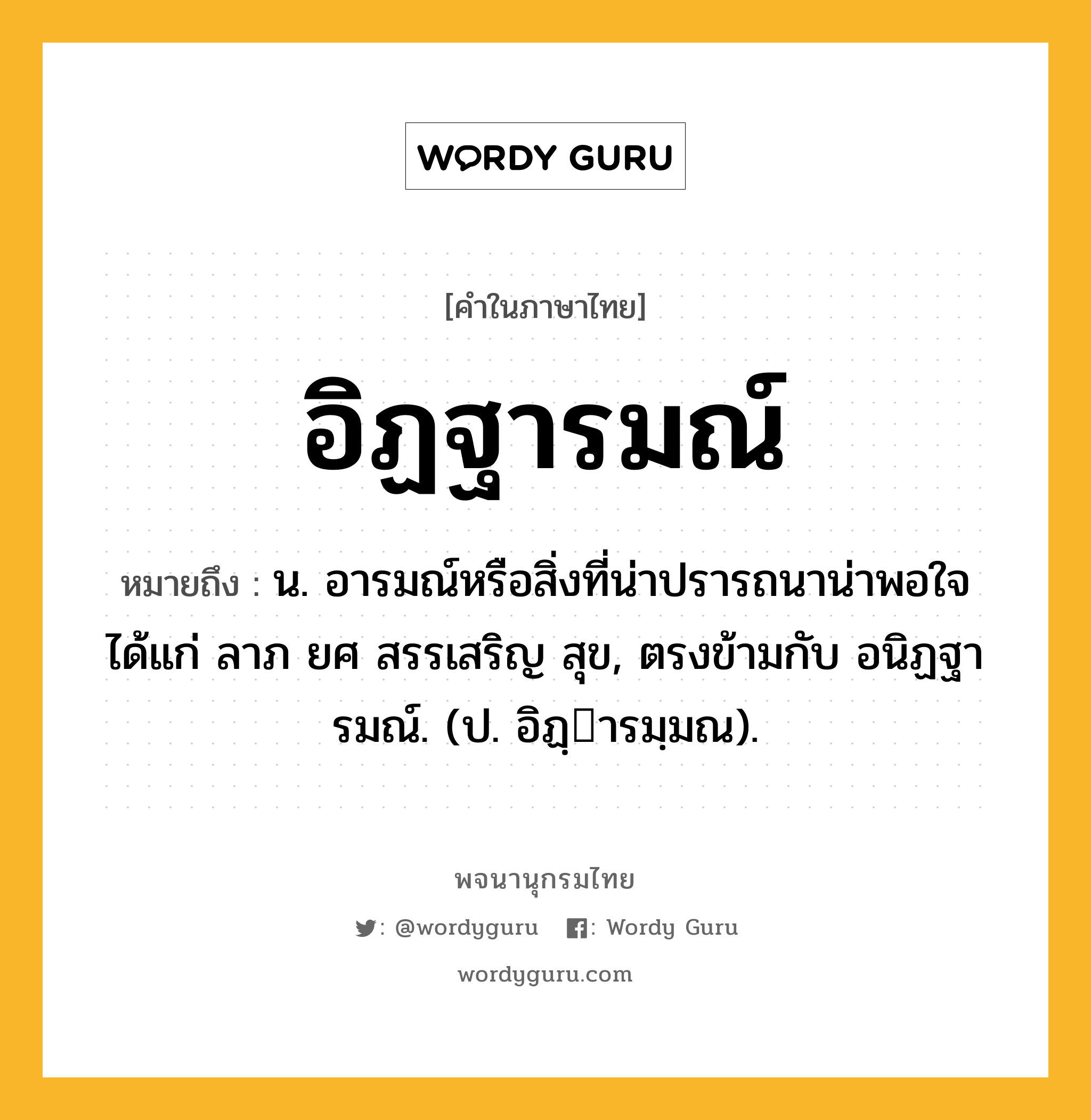 อิฏฐารมณ์ ความหมาย หมายถึงอะไร?, คำในภาษาไทย อิฏฐารมณ์ หมายถึง น. อารมณ์หรือสิ่งที่น่าปรารถนาน่าพอใจ ได้แก่ ลาภ ยศ สรรเสริญ สุข, ตรงข้ามกับ อนิฏฐารมณ์. (ป. อิฏฺารมฺมณ).