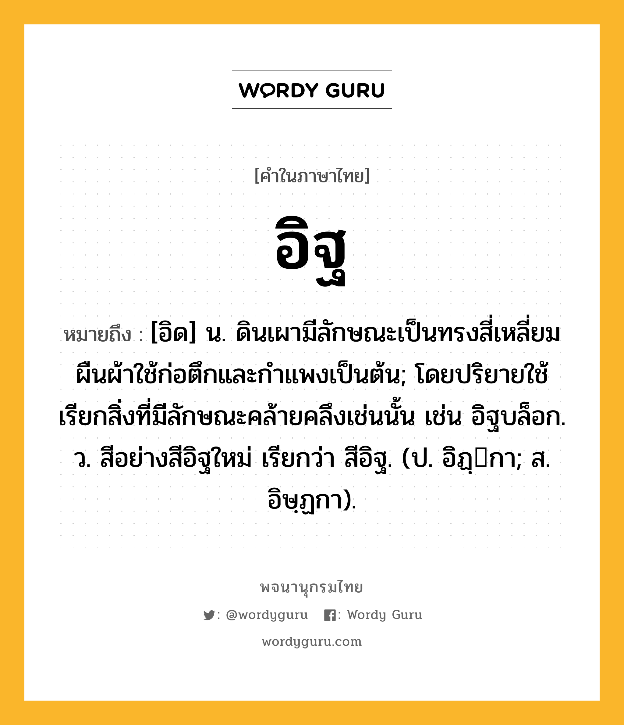 อิฐ ความหมาย หมายถึงอะไร?, คำในภาษาไทย อิฐ หมายถึง [อิด] น. ดินเผามีลักษณะเป็นทรงสี่เหลี่ยมผืนผ้าใช้ก่อตึกและกําแพงเป็นต้น; โดยปริยายใช้เรียกสิ่งที่มีลักษณะคล้ายคลึงเช่นนั้น เช่น อิฐบล็อก. ว. สีอย่างสีอิฐใหม่ เรียกว่า สีอิฐ. (ป. อิฏฺกา; ส. อิษฺฏกา).